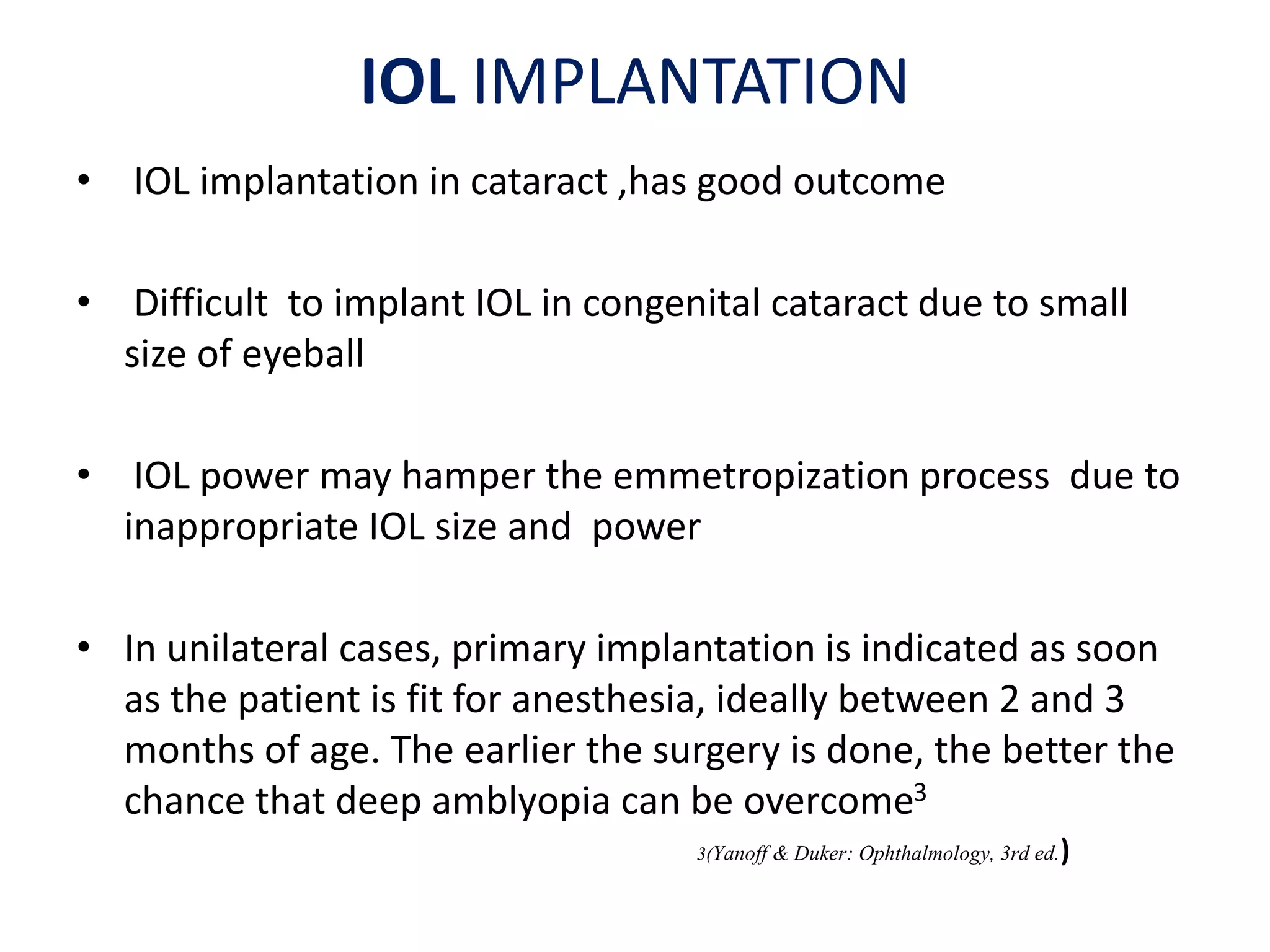 IOL IMPLANTATION
• IOL implantation in cataract ,has good outcome
• Difficult to implant IOL in congenital cataract due to small
size of eyeball
• IOL power may hamper the emmetropization process due to
inappropriate IOL size and power
• In unilateral cases, primary implantation is indicated as soon
as the patient is fit for anesthesia, ideally between 2 and 3
months of age. The earlier the surgery is done, the better the
chance that deep amblyopia can be overcome3
3(Yanoff & Duker: Ophthalmology, 3rd ed.)
 