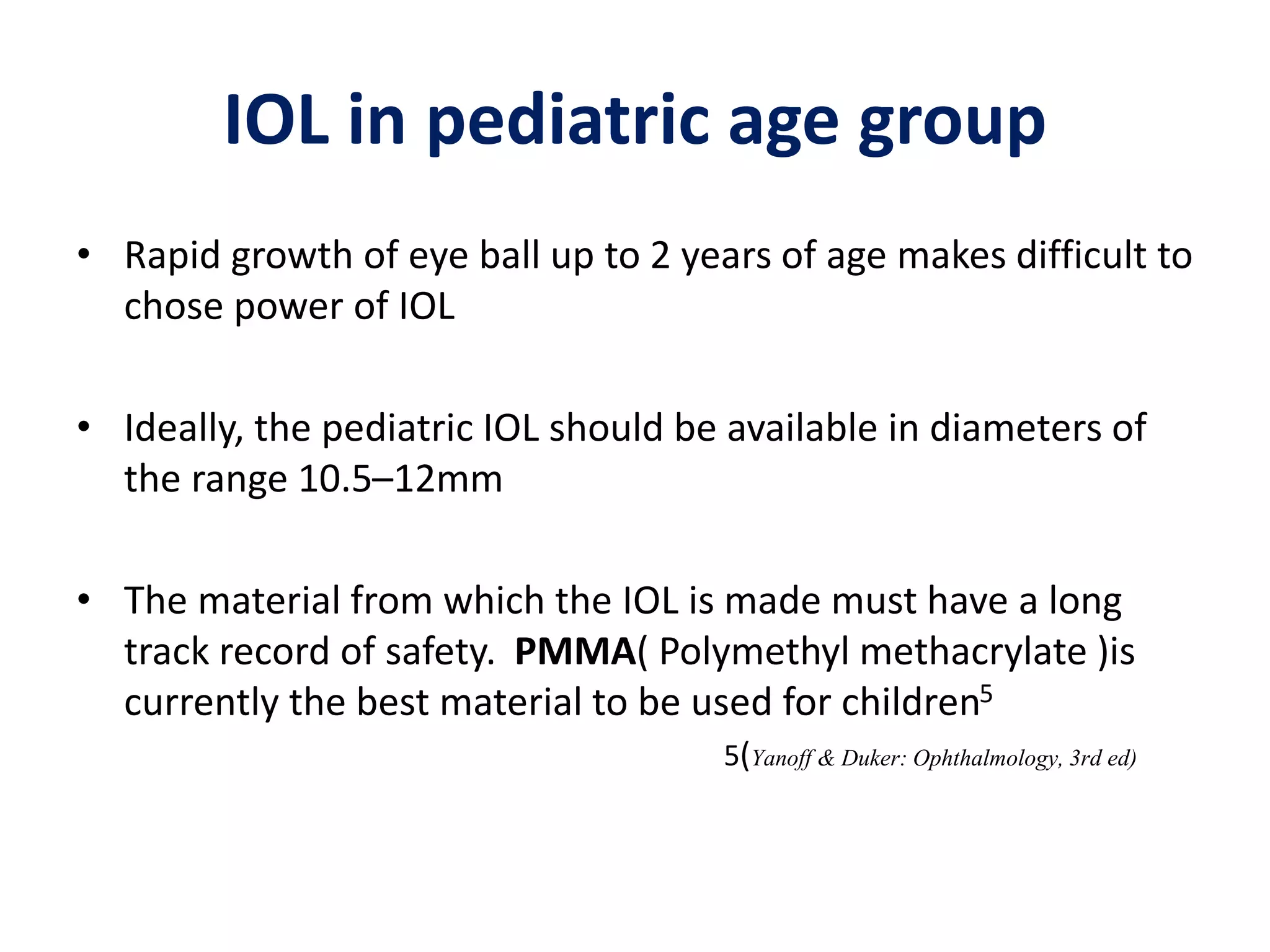 • Rapid growth of eye ball up to 2 years of age makes difficult to
chose power of IOL
• Ideally, the pediatric IOL should be available in diameters of
the range 10.5–12mm
• The material from which the IOL is made must have a long
track record of safety. PMMA( Polymethyl methacrylate )is
currently the best material to be used for children5
5(Yanoff & Duker: Ophthalmology,3rd ed)
IOL in pediatric age group
 