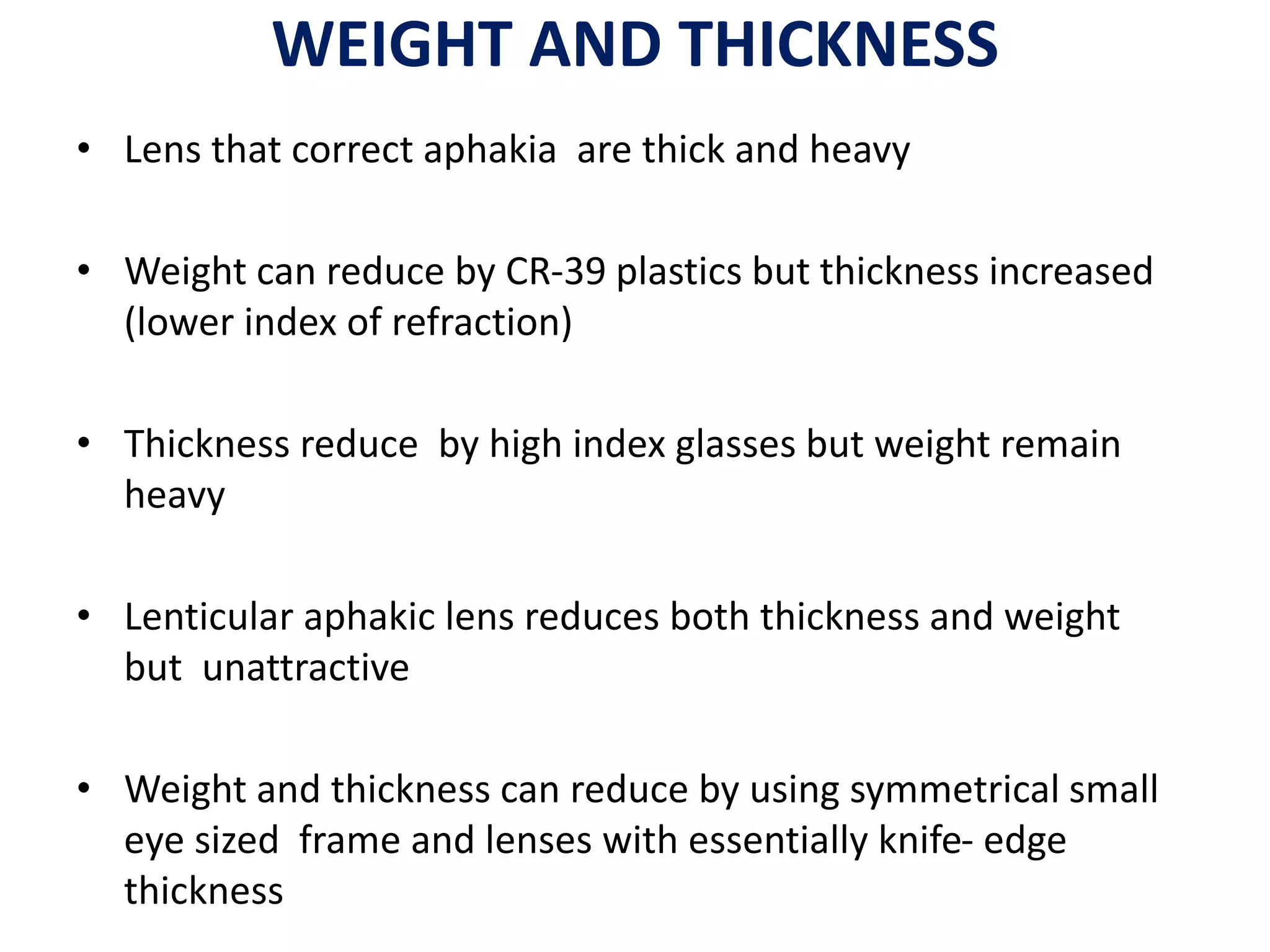 WEIGHT AND THICKNESS
• Lens that correct aphakia are thick and heavy
• Weight can reduce by CR-39 plastics but thickness increased
(lower index of refraction)
• Thickness reduce by high index glasses but weight remain
heavy
• Lenticular aphakic lens reduces both thickness and weight
but unattractive
• Weight and thickness can reduce by using symmetrical small
eye sized frame and lenses with essentially knife- edge
thickness
 