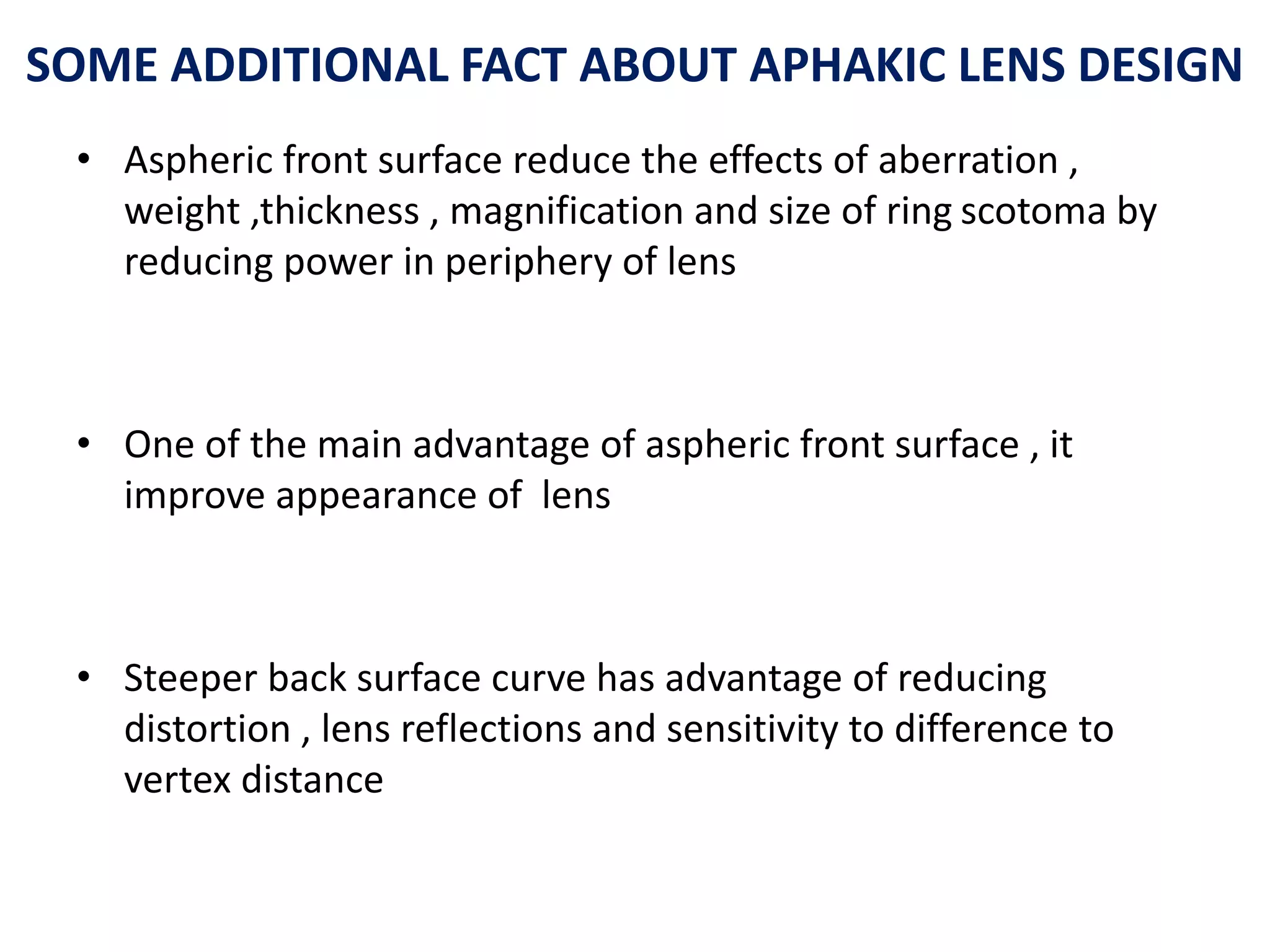 SOME ADDITIONAL FACT ABOUT APHAKIC LENS DESIGN
• Aspheric front surface reduce the effects of aberration ,
weight ,thickness , magnification and size of ring scotoma by
reducing power in periphery of lens
• One of the main advantage of aspheric front surface , it
improve appearance of lens
• Steeper back surface curve has advantage of reducing
distortion , lens reflections and sensitivity to difference to
vertex distance
 