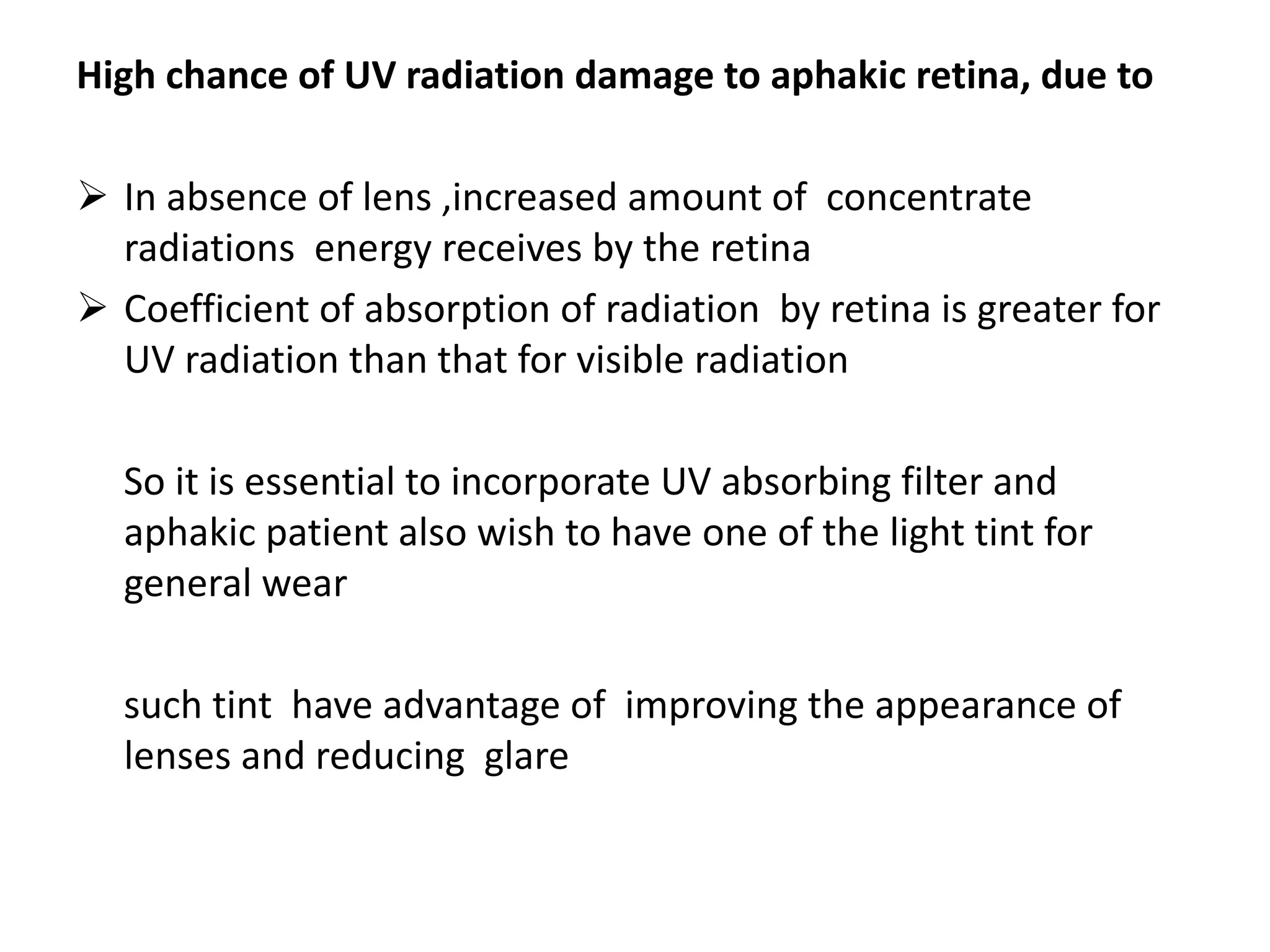 High chance of UV radiation damage to aphakic retina, due to
 In absence of lens ,increased amount of concentrate
radiations energy receives by the retina
 Coefficient of absorption of radiation by retina is greater for
UV radiation than that for visible radiation
So it is essential to incorporate UV absorbing filter and
aphakic patient also wish to have one of the light tint for
general wear
such tint have advantage of improving the appearance of
lenses and reducing glare
 