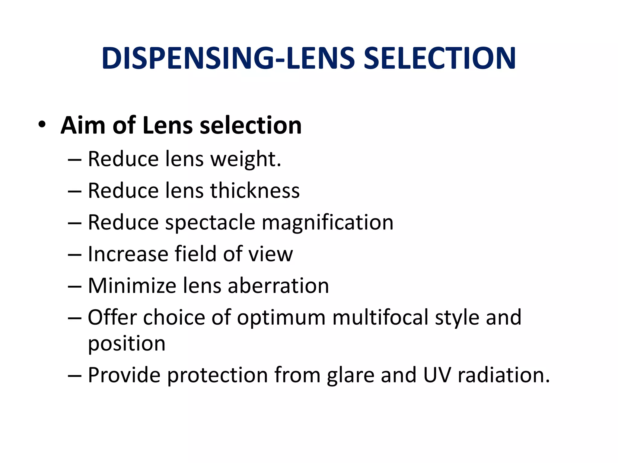 DISPENSING-LENS SELECTION
• Aim of Lens selection
– Reduce lens weight.
– Reduce lens thickness
– Reduce spectacle magnification
– Increase field of view
– Minimize lens aberration
– Offer choice of optimum multifocal style and
position
– Provide protection from glare and UV radiation.
 