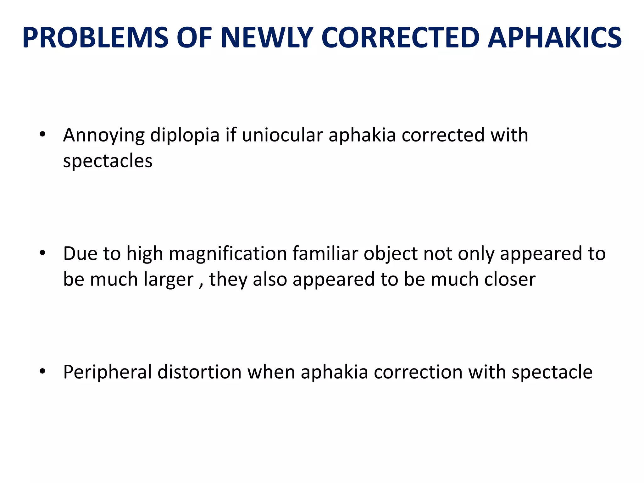 PROBLEMS OF NEWLY CORRECTED APHAKICS
• Annoying diplopia if uniocular aphakia corrected with
spectacles
• Due to high magnification familiar object not only appeared to
be much larger , they also appeared to be much closer
• Peripheral distortion when aphakia correction with spectacle
 