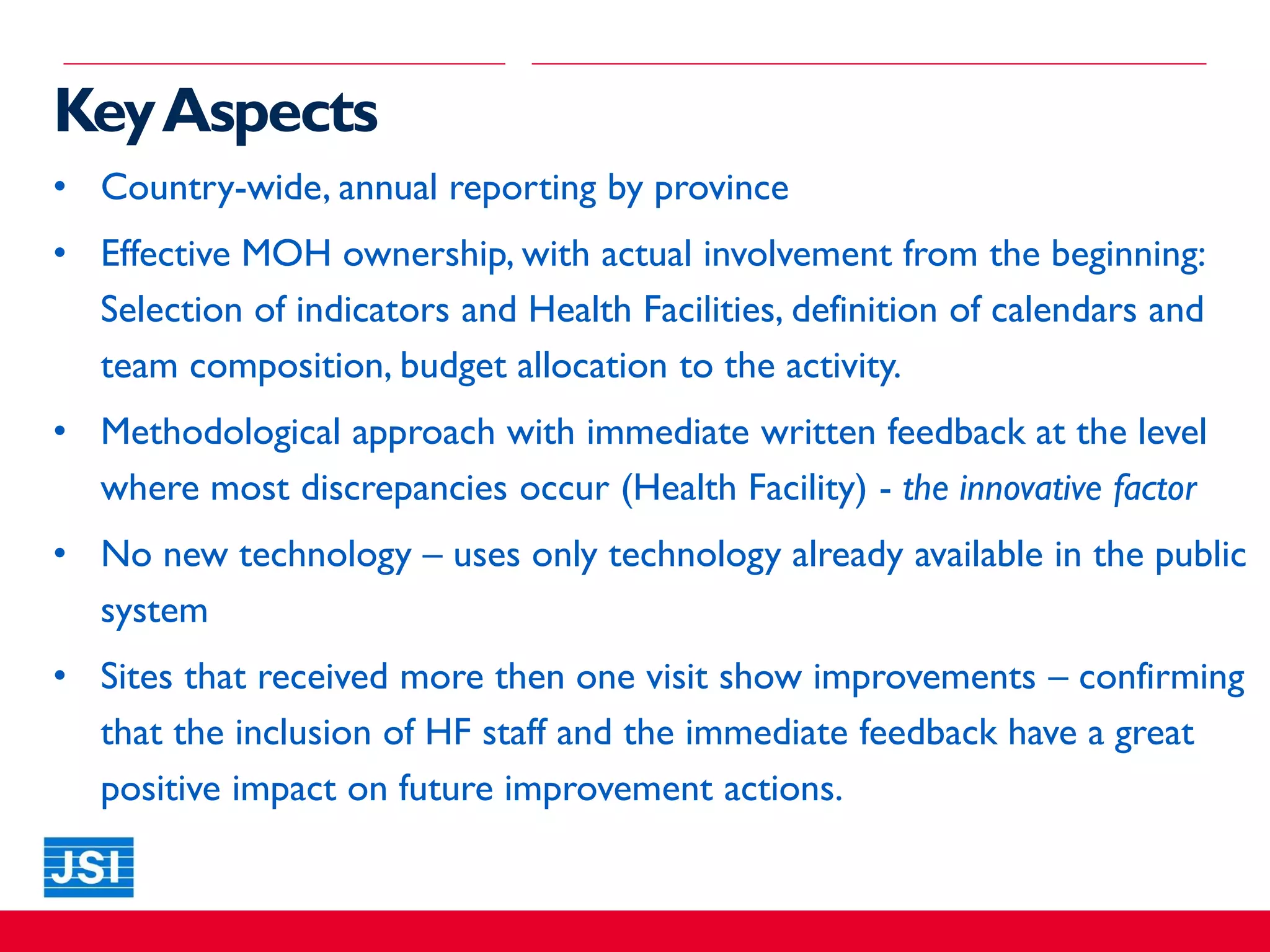 • Country-wide, annual reporting by province
• Effective MOH ownership, with actual involvement from the beginning:
Selection of indicators and Health Facilities, definition of calendars and
team composition, budget allocation to the activity.
• Methodological approach with immediate written feedback at the level
where most discrepancies occur (Health Facility) - the innovative factor
• No new technology – uses only technology already available in the public
system
• Sites that received more then one visit show improvements – confirming
that the inclusion of HF staff and the immediate feedback have a great
positive impact on future improvement actions.
KeyAspects
 