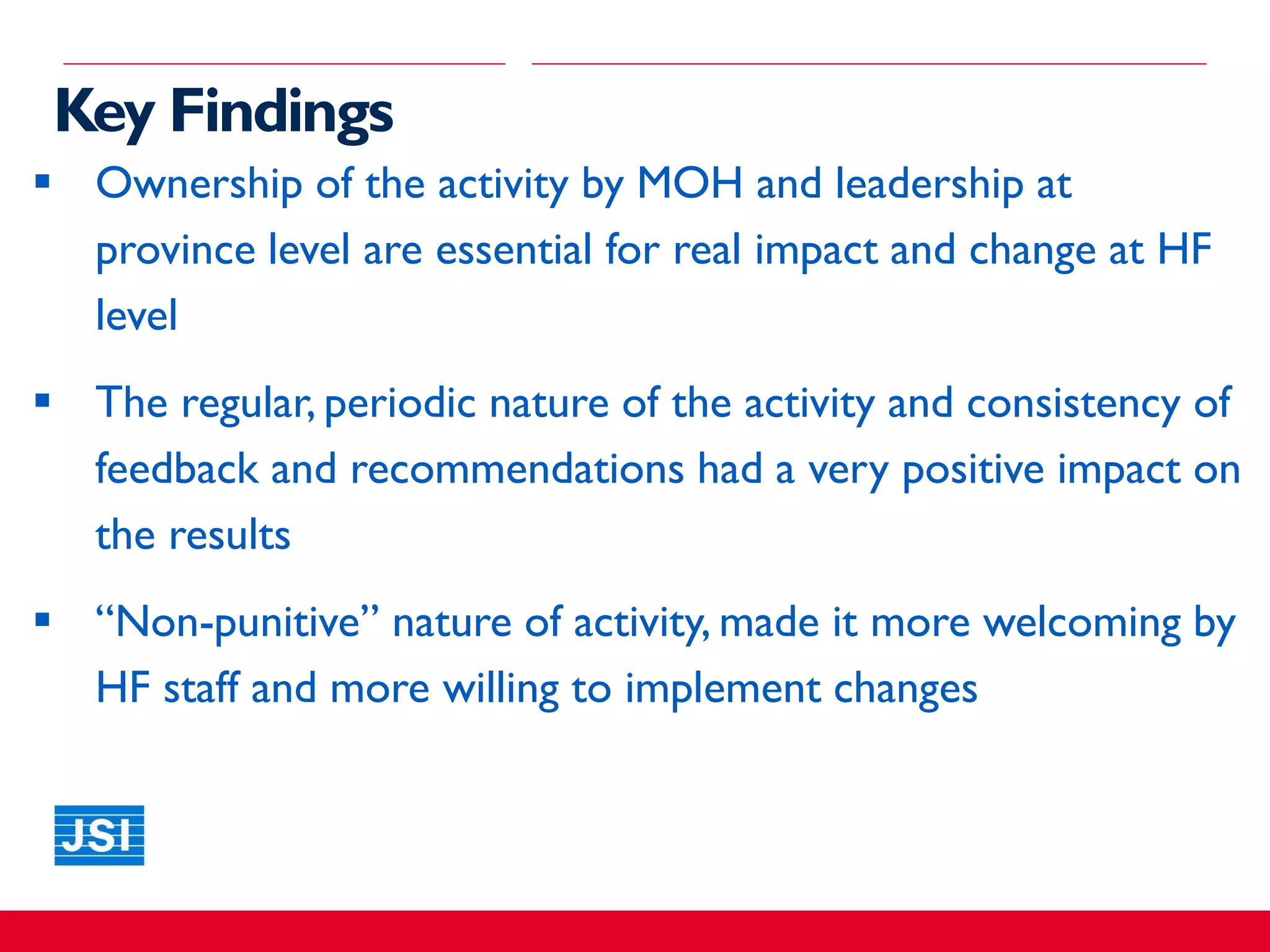 Key Findings
 Ownership of the activity by MOH and leadership at
province level are essential for real impact and change at HF
level
 The regular, periodic nature of the activity and consistency of
feedback and recommendations had a very positive impact on
the results
 “Non-punitive” nature of activity, made it more welcoming by
HF staff and more willing to implement changes
 