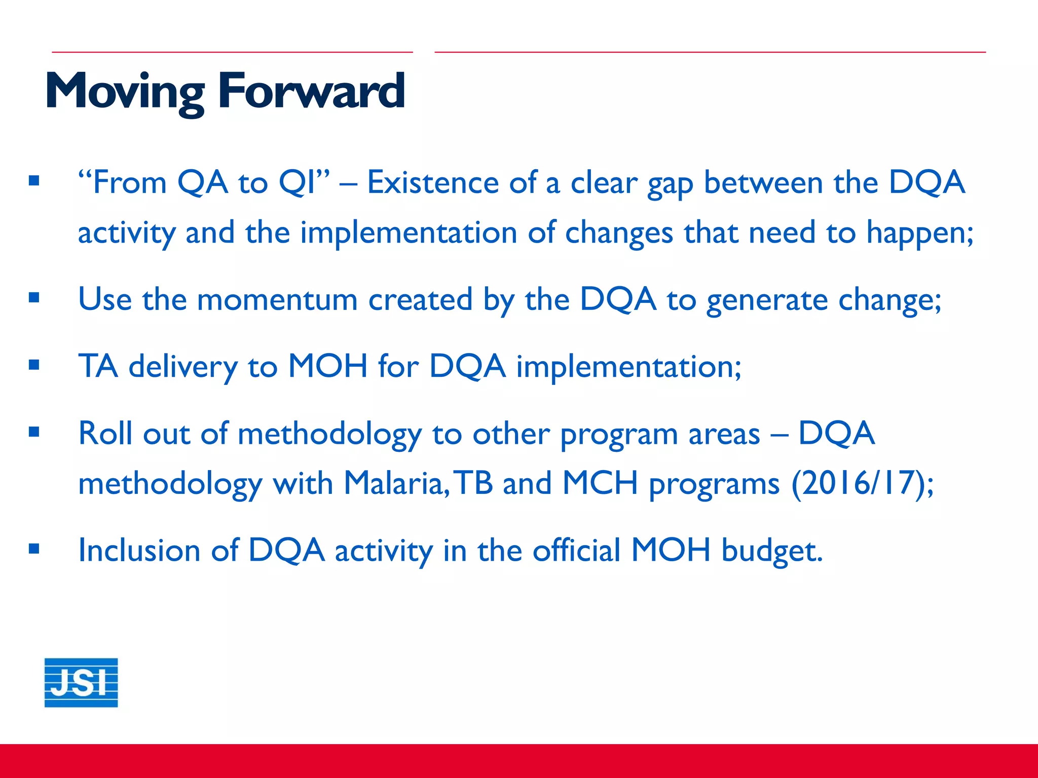 Moving Forward
 “From QA to QI” – Existence of a clear gap between the DQA
activity and the implementation of changes that need to happen;
 Use the momentum created by the DQA to generate change;
 TA delivery to MOH for DQA implementation;
 Roll out of methodology to other program areas – DQA
methodology with Malaria,TB and MCH programs (2016/17);
 Inclusion of DQA activity in the official MOH budget.
 