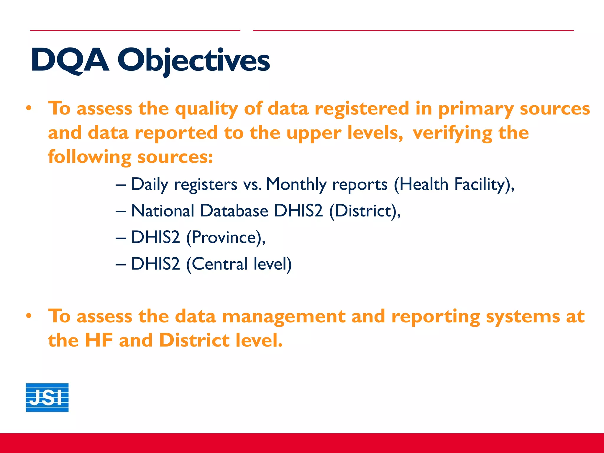 DQA Objectives
• To assess the quality of data registered in primary sources
and data reported to the upper levels, verifying the
following sources:
– Daily registers vs. Monthly reports (Health Facility),
– National Database DHIS2 (District),
– DHIS2 (Province),
– DHIS2 (Central level)
• To assess the data management and reporting systems at
the HF and District level.
 
