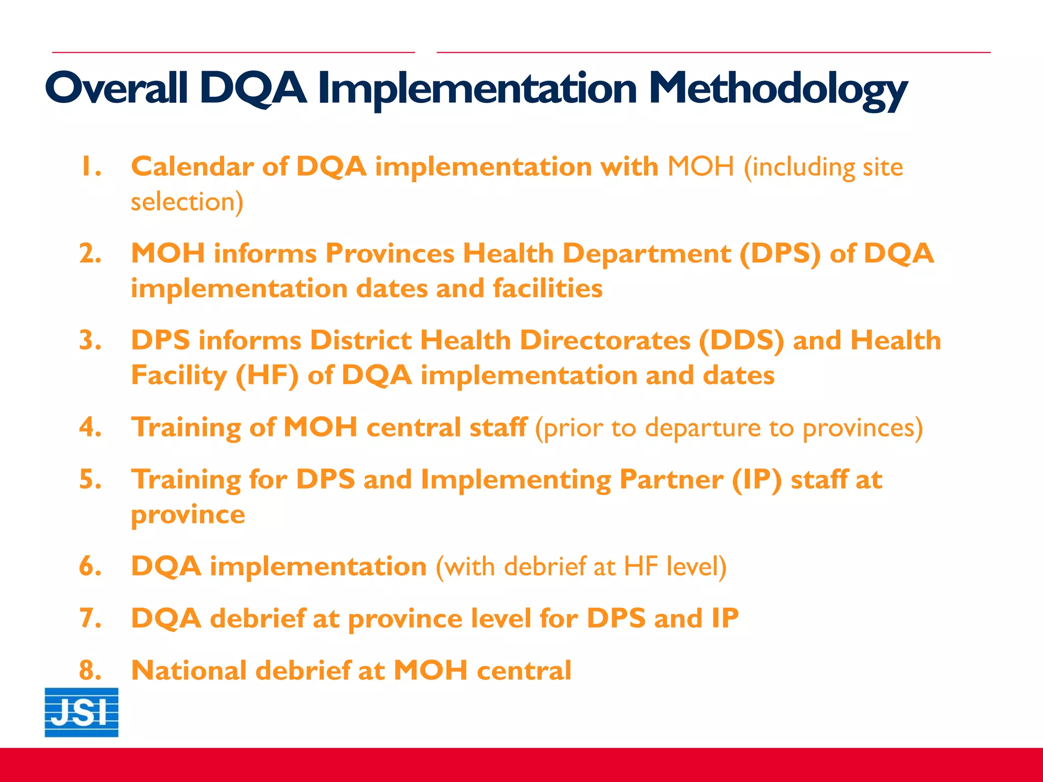 Overall DQA Implementation Methodology
1. Calendar of DQA implementation with MOH (including site
selection)
2. MOH informs Provinces Health Department (DPS) of DQA
implementation dates and facilities
3. DPS informs District Health Directorates (DDS) and Health
Facility (HF) of DQA implementation and dates
4. Training of MOH central staff (prior to departure to provinces)
5. Training for DPS and Implementing Partner (IP) staff at
province
6. DQA implementation (with debrief at HF level)
7. DQA debrief at province level for DPS and IP
8. National debrief at MOH central
 