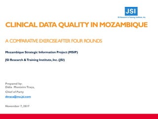 CLINICAL DATA QUALITY IN MOZAMBIQUE
A COMPARATIVE EXERCISEAFTER FOUR ROUNDS
​Mozambique Strategic Information Project (MSIP)
​JSI Research &Training Institute, Inc. (JSI)
Prepared by:
Dália Monteiro Traça,
Chief of Party
dtraca@mz.jsi.com
November 7, 2017
 