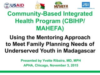 Community-Based Integrated
Health Program (CBIHP/
MAHEFA)
Using the Mentoring Approach
to Meet Family Planning Needs of
Underserved Youth in Madagascar
Presented by Yvette Ribaira, MD, MPH
APHA, Chicago, November 3, 2015
 