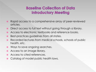 










Rapid access to a comprehensive array of peer-reviewed
articles.
Direct access to full text without going through a library.
Access to electronic textbooks and reference books.
Best-practices guidelines from all states.
Recorded lectures from medical schools, schools of public
health, etc.
Ways to save ongoing searches.
Access to an image library.
Access to cited references.
Catalog of model public health laws.

 