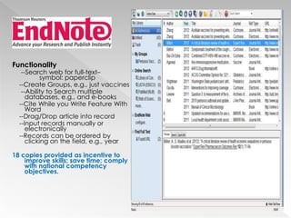 Functionality

--Search web for full-text–
symbol: paperclip
--Create Groups, e.g., just vaccines
--Ability to Search multiple
databases, e.g., and e-books
--Cite While you Write Feature With
Word
--Drag/Drop article into record
--Input records manually or
electronically
--Records can be ordered by
clicking on the field, e.g., year

18 copies provided as incentive to
improve skills; save time; comply
with national competency
objectives.

 