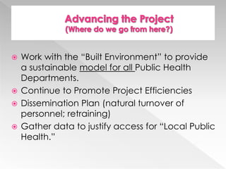 Work with the “Built Environment” to provide
a sustainable model for all Public Health
Departments.
 Continue to Promote Project Efficiencies
 Dissemination Plan (natural turnover of
personnel; retraining)
 Gather data to justify access for “Local Public
Health.”


 