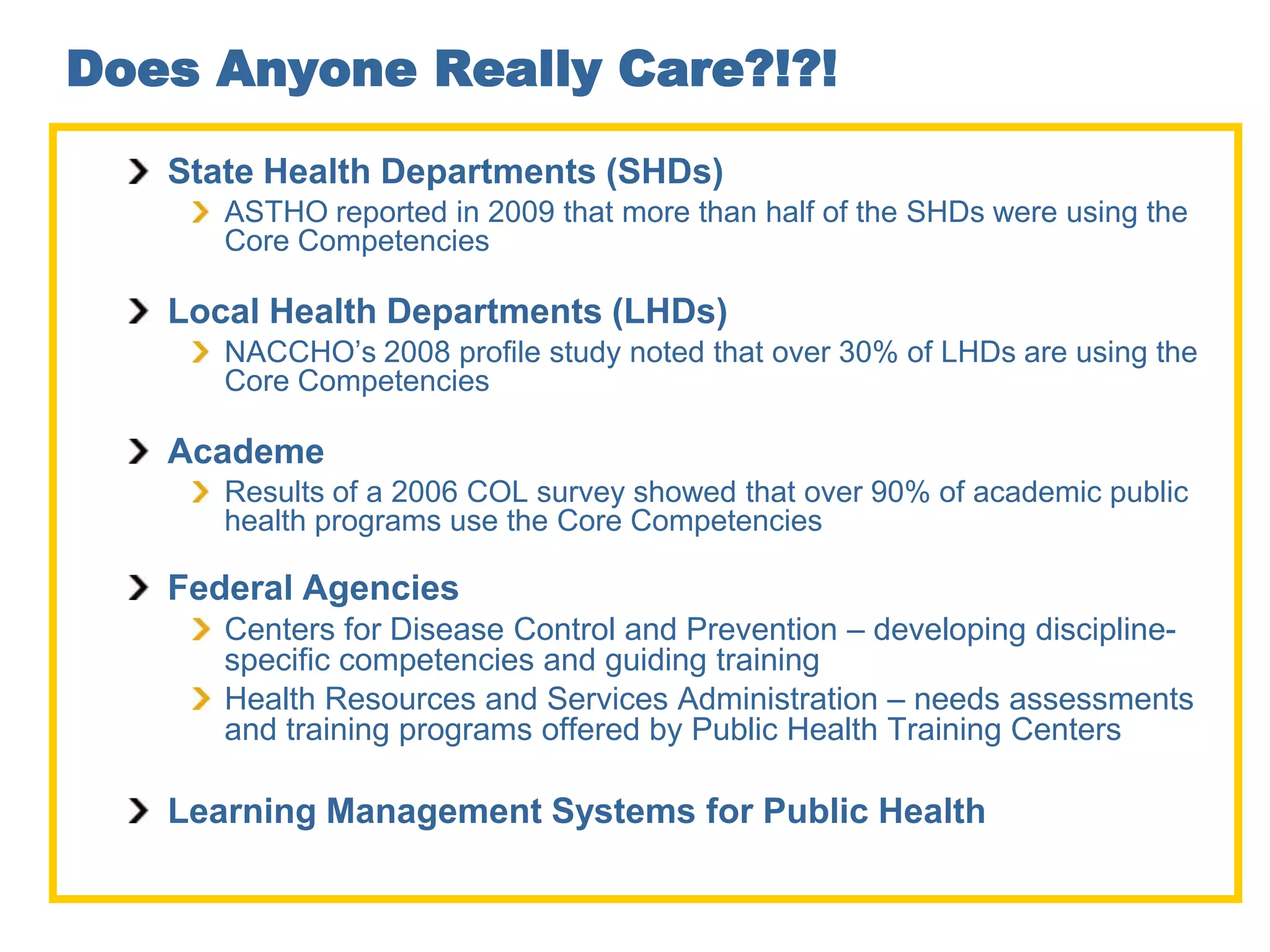 Does Anyone Really Care?!?!
   State Health Departments (SHDs)
      ASTHO reported in 2009 that more than half of the SHDs were using the
      Core Competencies

   Local Health Departments (LHDs)
      NACCHO’s 2008 profile study noted that over 30% of LHDs are using the
      Core Competencies

   Academe
      Results of a 2006 COL survey showed that over 90% of academic public
      health programs use the Core Competencies

   Federal Agencies
      Centers for Disease Control and Prevention – developing discipline-
      specific competencies and guiding training
      Health Resources and Services Administration – needs assessments
      and training programs offered by Public Health Training Centers

   Learning Management Systems for Public Health
 
