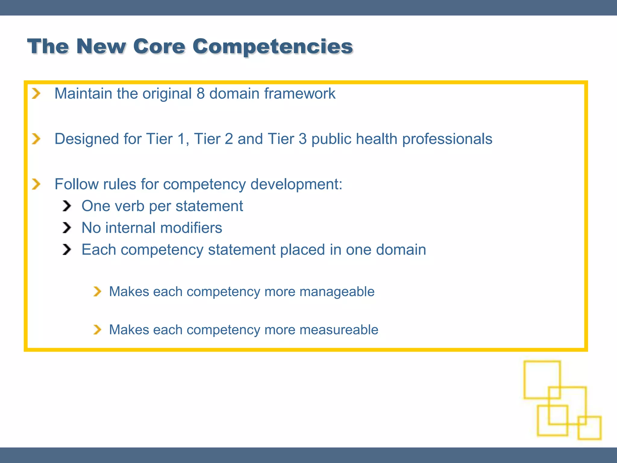 The New Core Competencies

  Maintain the original 8 domain framework

  Designed for Tier 1, Tier 2 and Tier 3 public health professionals

  Follow rules for competency development:
      One verb per statement
      No internal modifiers
      Each competency statement placed in one domain

          Makes each competency more manageable

          Makes each competency more measureable
 