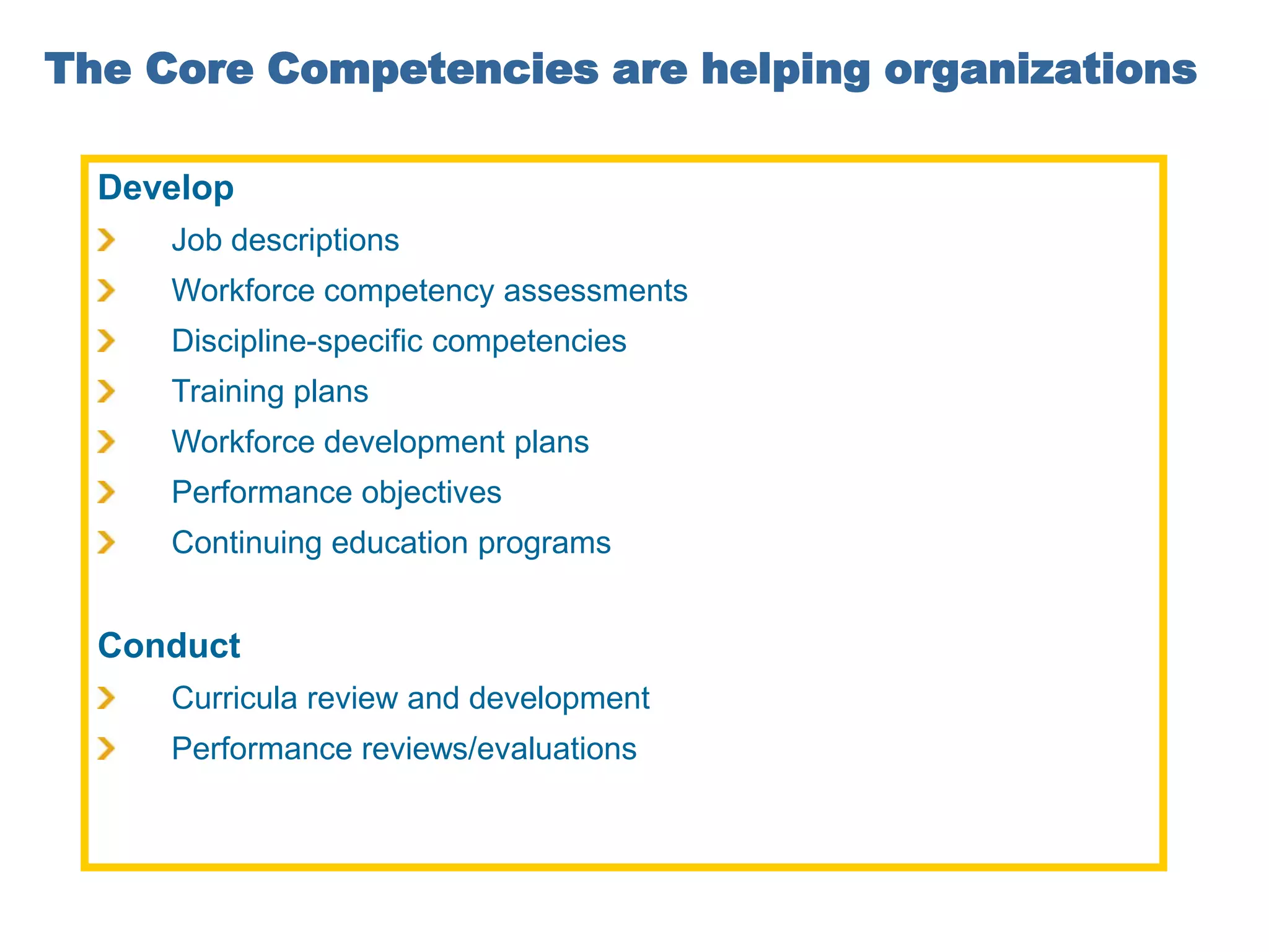 The Core Competencies are helping organizations

  Develop
     Job descriptions
     Workforce competency assessments
     Discipline-specific competencies
     Training plans
     Workforce development plans
     Performance objectives
     Continuing education programs


  Conduct
     Curricula review and development
     Performance reviews/evaluations
 