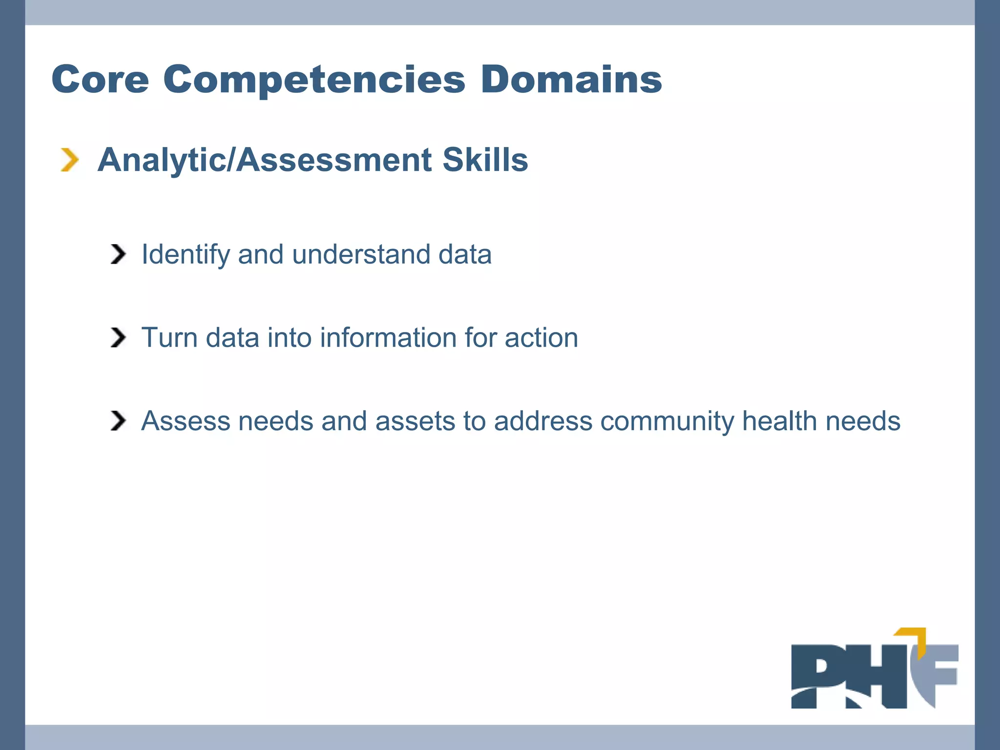 Core Competencies Domains

 Analytic/Assessment Skills

   Identify and understand data

   Turn data into information for action

   Assess needs and assets to address community health needs
 