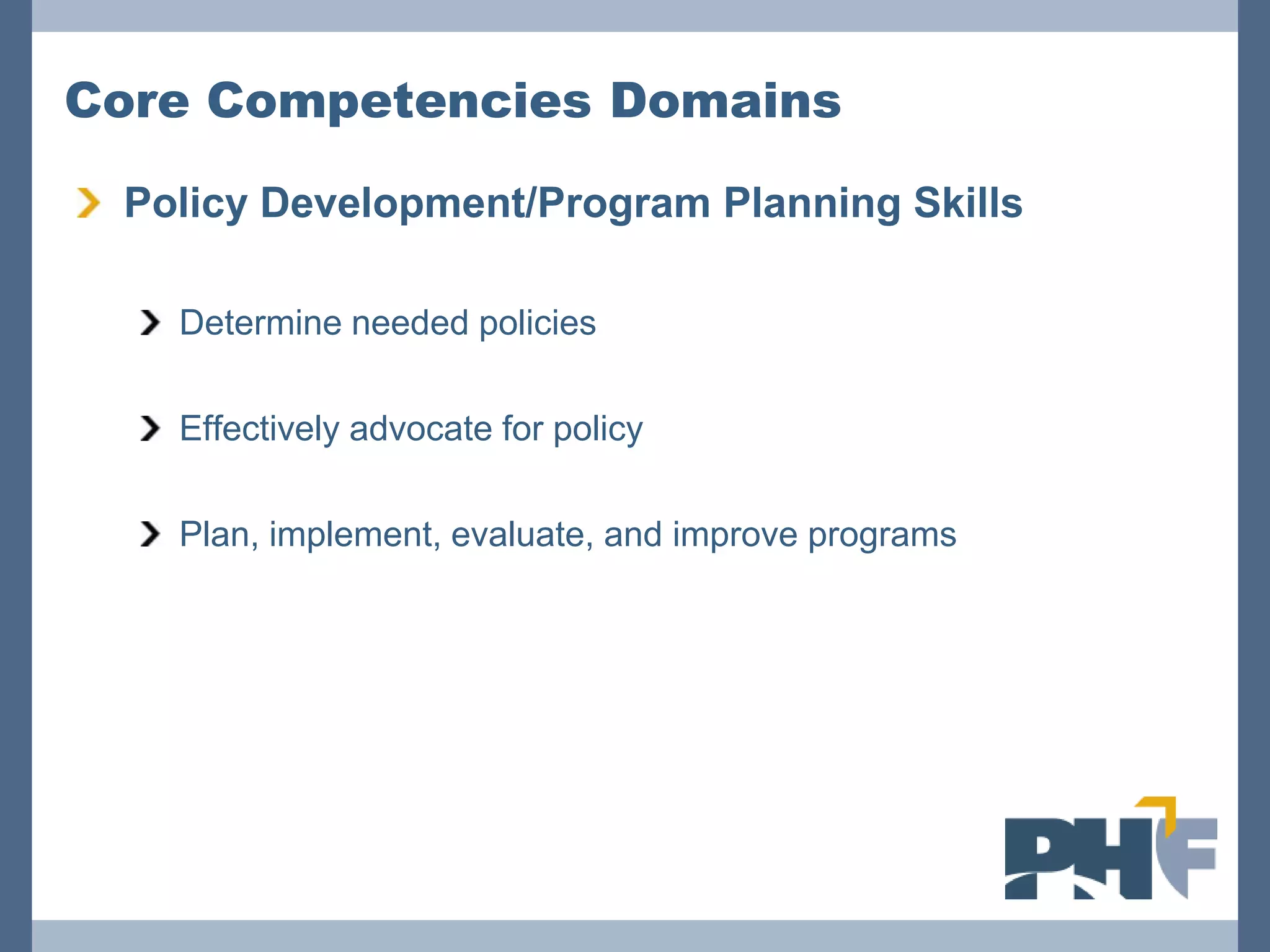 Core Competencies Domains

 Policy Development/Program Planning Skills

   Determine needed policies

   Effectively advocate for policy

   Plan, implement, evaluate, and improve programs
 