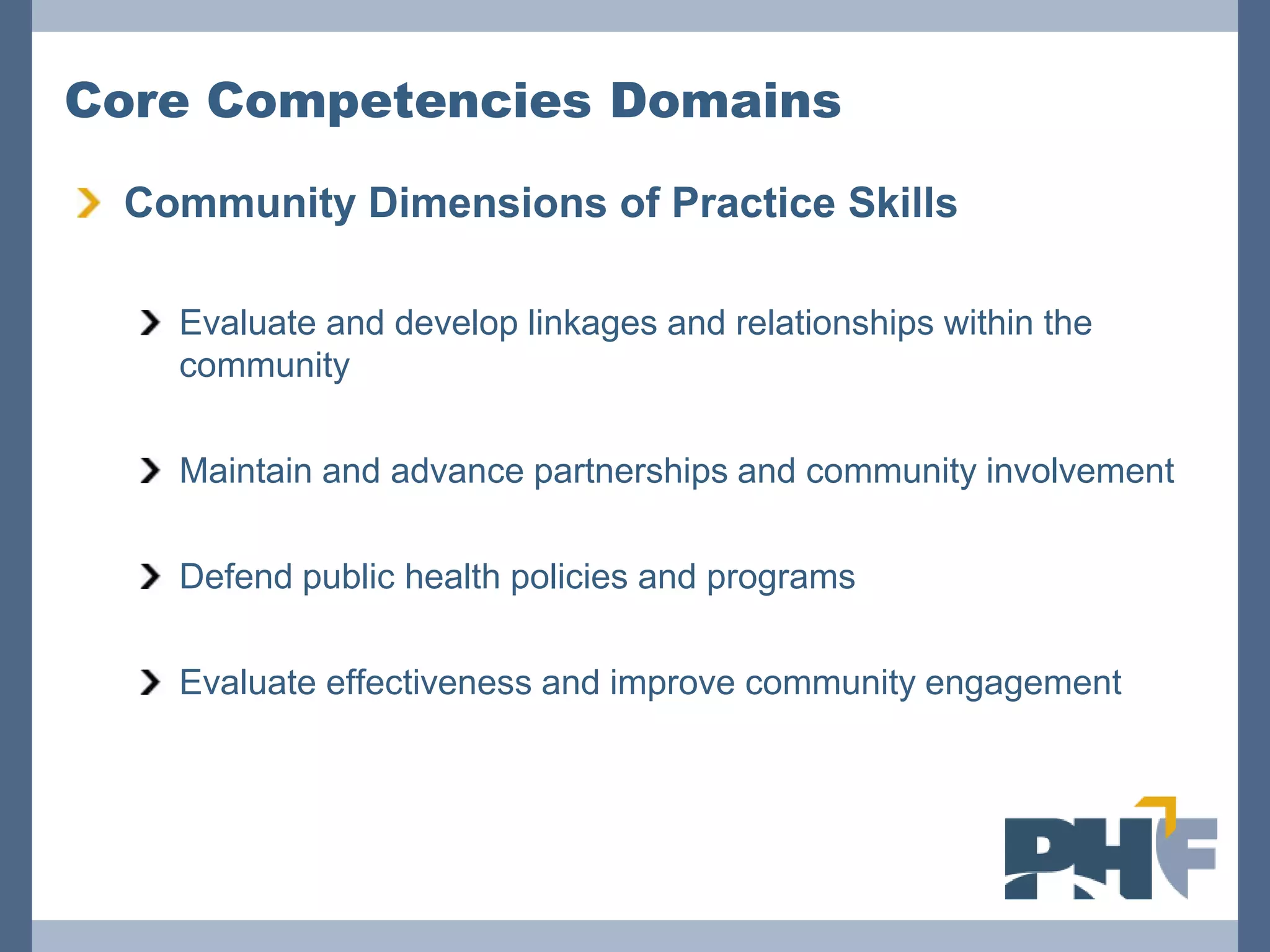 Core Competencies Domains

 Community Dimensions of Practice Skills

   Evaluate and develop linkages and relationships within the
   community

   Maintain and advance partnerships and community involvement

   Defend public health policies and programs

   Evaluate effectiveness and improve community engagement
 