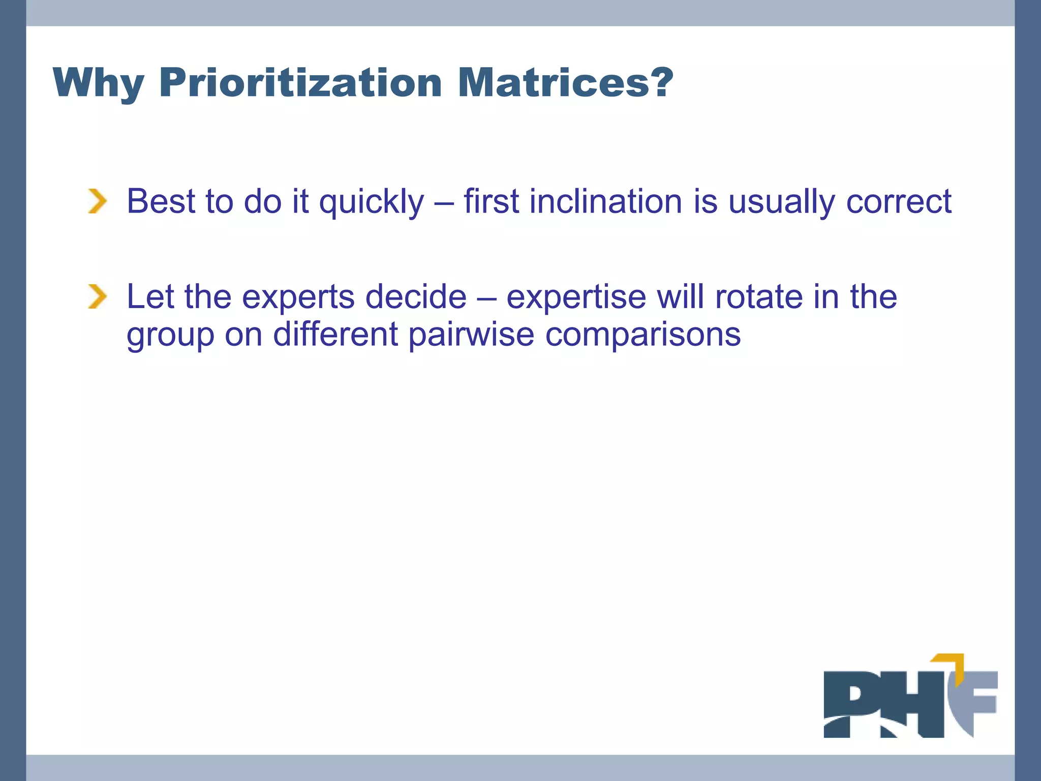 Why Prioritization Matrices?

   Best to do it quickly – first inclination is usually correct

   Let the experts decide – expertise will rotate in the
   group on different pairwise comparisons
 