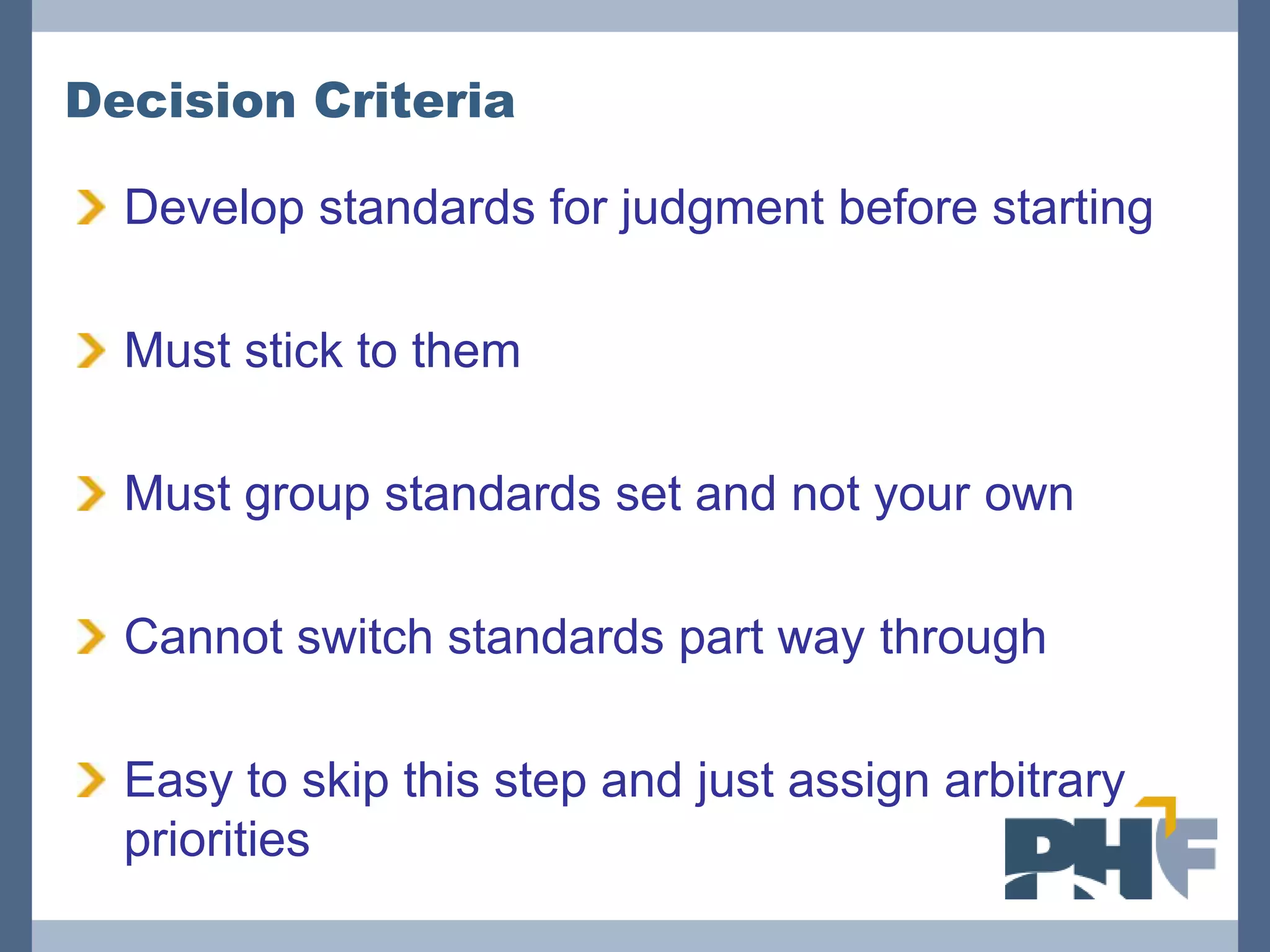 Decision Criteria

  Develop standards for judgment before starting

  Must stick to them

  Must group standards set and not your own

  Cannot switch standards part way through

  Easy to skip this step and just assign arbitrary
  priorities
 