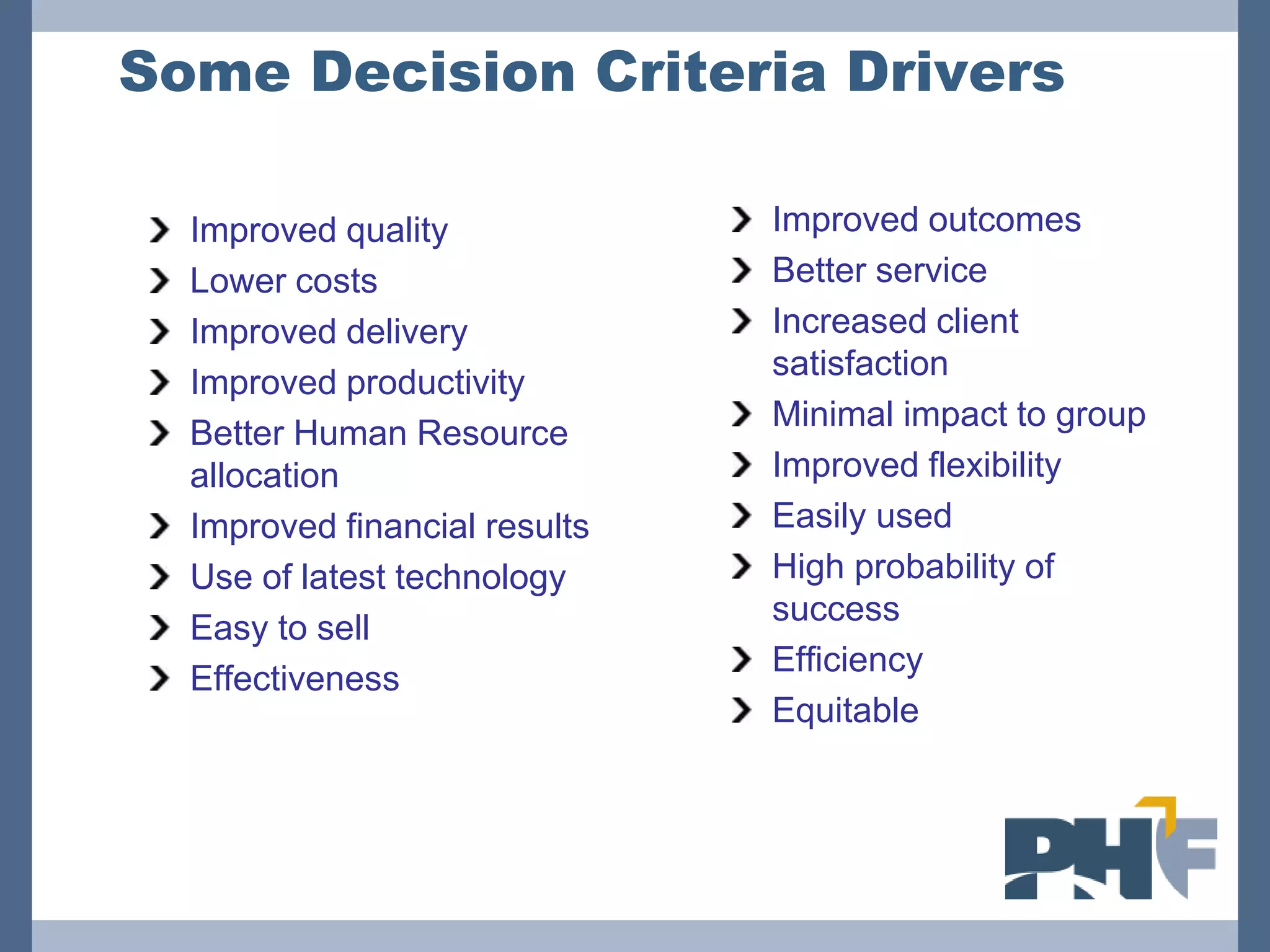 Some Decision Criteria Drivers

  Improved quality             Improved outcomes
  Lower costs                  Better service
  Improved delivery            Increased client
                               satisfaction
  Improved productivity
                               Minimal impact to group
  Better Human Resource
  allocation                   Improved flexibility
  Improved financial results   Easily used
  Use of latest technology     High probability of
                               success
  Easy to sell
                               Efficiency
  Effectiveness
                               Equitable
 