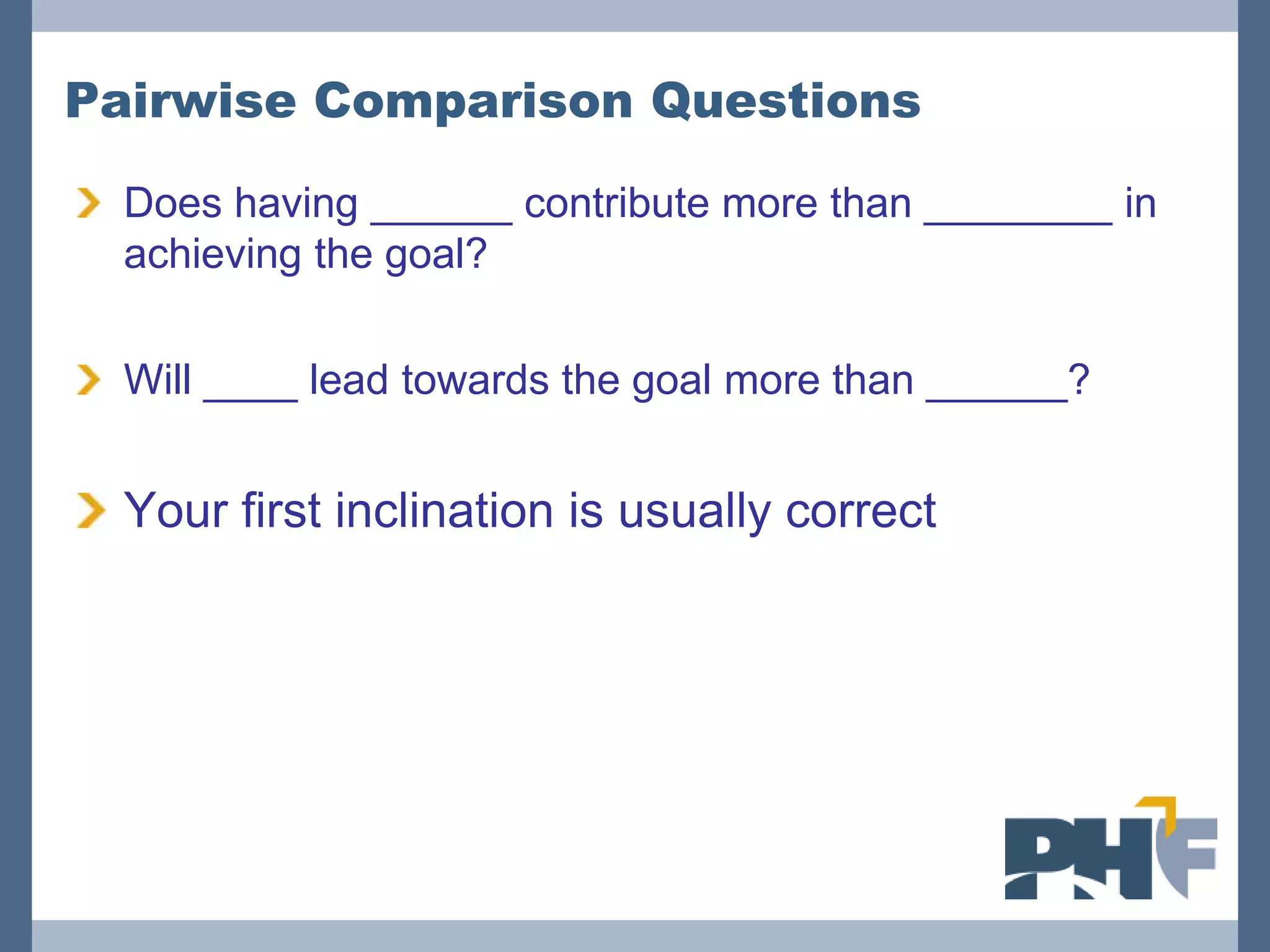 Pairwise Comparison Questions

  Does having ______ contribute more than ________ in
  achieving the goal?

  Will ____ lead towards the goal more than ______?


  Your first inclination is usually correct
 
