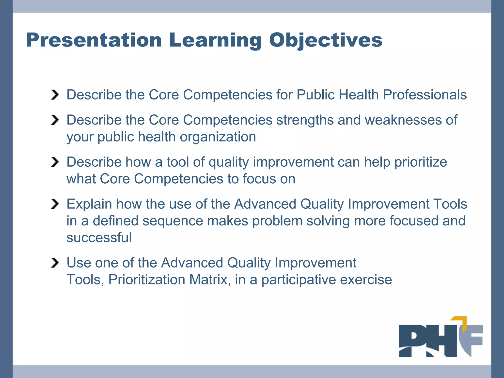 Presentation Learning Objectives

   Describe the Core Competencies for Public Health Professionals
   Describe the Core Competencies strengths and weaknesses of
   your public health organization
   Describe how a tool of quality improvement can help prioritize
   what Core Competencies to focus on
   Explain how the use of the Advanced Quality Improvement Tools
   in a defined sequence makes problem solving more focused and
   successful
   Use one of the Advanced Quality Improvement
   Tools, Prioritization Matrix, in a participative exercise
 
