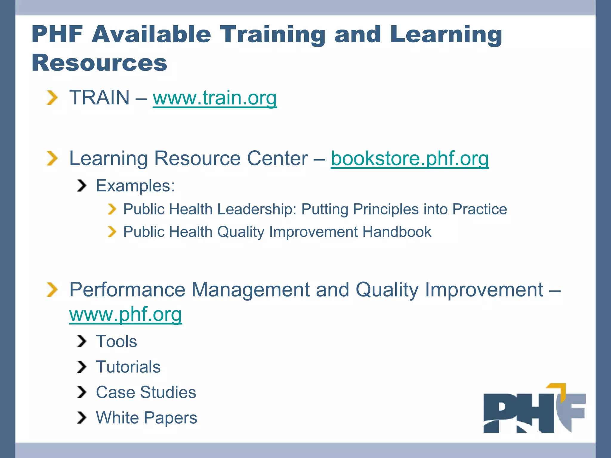PHF Available Training and Learning
Resources
  TRAIN – www.train.org

  Learning Resource Center – bookstore.phf.org
    Examples:
       Public Health Leadership: Putting Principles into Practice
       Public Health Quality Improvement Handbook


  Performance Management and Quality Improvement –
  www.phf.org
    Tools
    Tutorials
    Case Studies
    White Papers
 