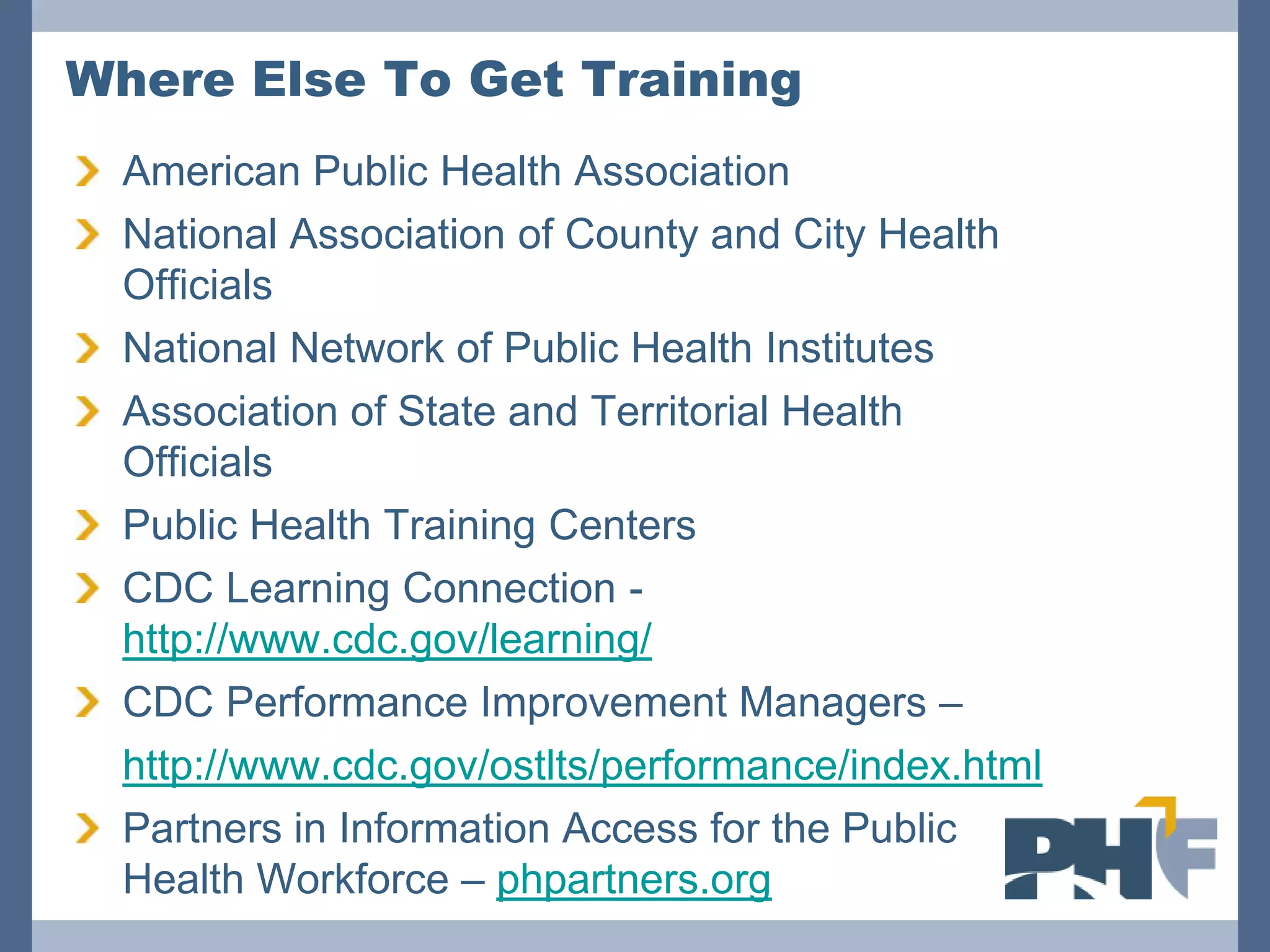 Where Else To Get Training
  American Public Health Association
  National Association of County and City Health
  Officials
  National Network of Public Health Institutes
  Association of State and Territorial Health
  Officials
  Public Health Training Centers
  CDC Learning Connection -
  http://www.cdc.gov/learning/
  CDC Performance Improvement Managers –
• http://www.cdc.gov/ostlts/performance/index.html
  Partners in Information Access for the Public
  Health Workforce – phpartners.org
 