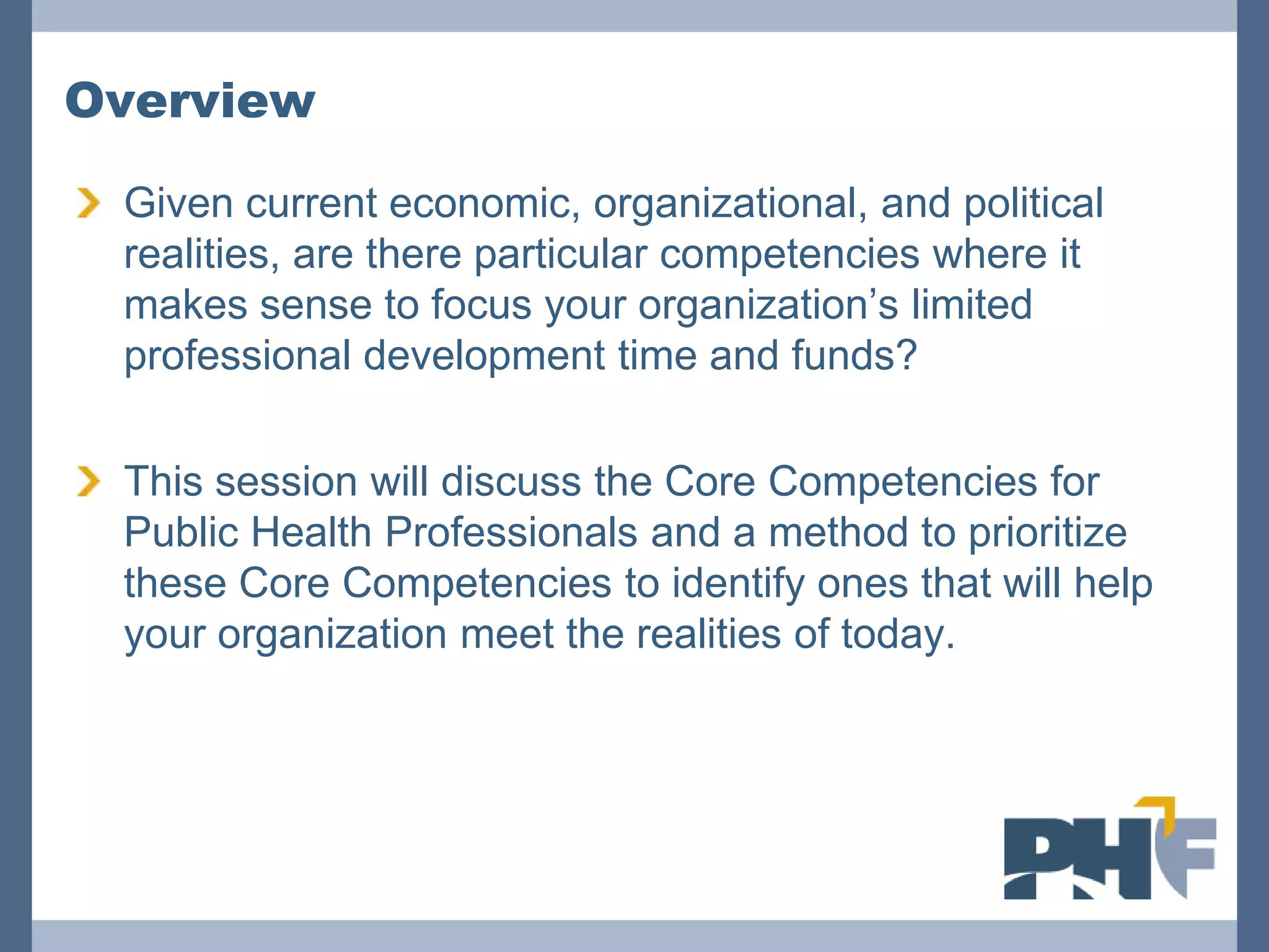 Overview

 Given current economic, organizational, and political
 realities, are there particular competencies where it
 makes sense to focus your organization’s limited
 professional development time and funds?

 This session will discuss the Core Competencies for
 Public Health Professionals and a method to prioritize
 these Core Competencies to identify ones that will help
 your organization meet the realities of today.
 