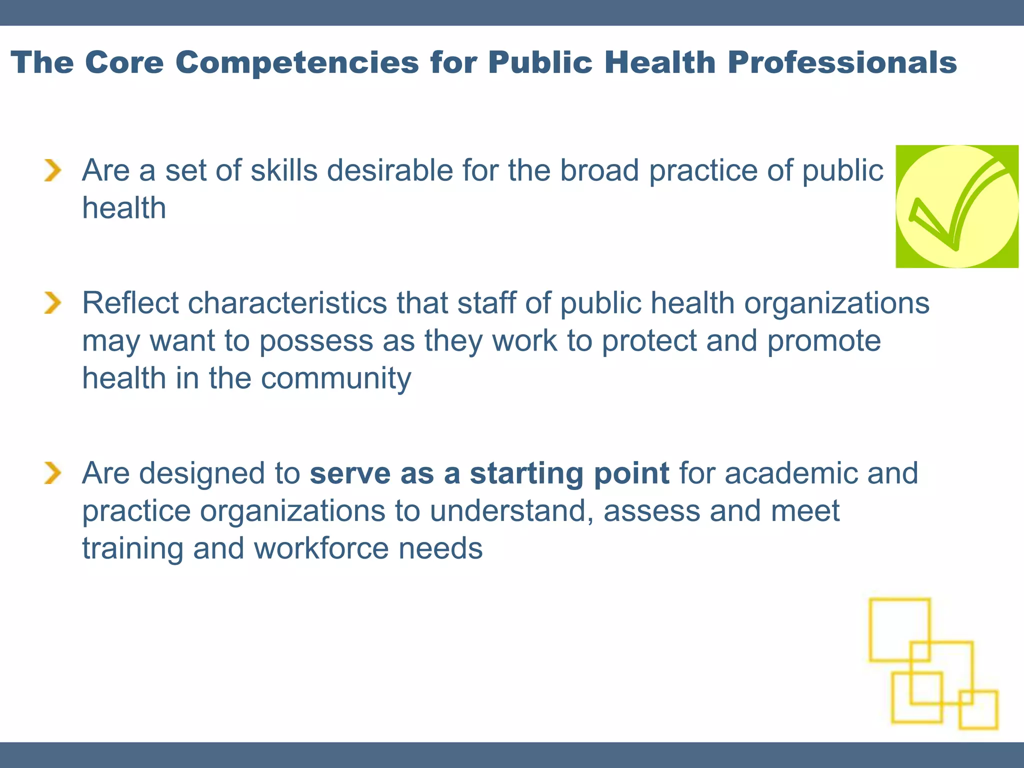 The Core Competencies for Public Health Professionals


    Are a set of skills desirable for the broad practice of public
    health


    Reflect characteristics that staff of public health organizations
    may want to possess as they work to protect and promote
    health in the community


    Are designed to serve as a starting point for academic and
    practice organizations to understand, assess and meet
    training and workforce needs
 