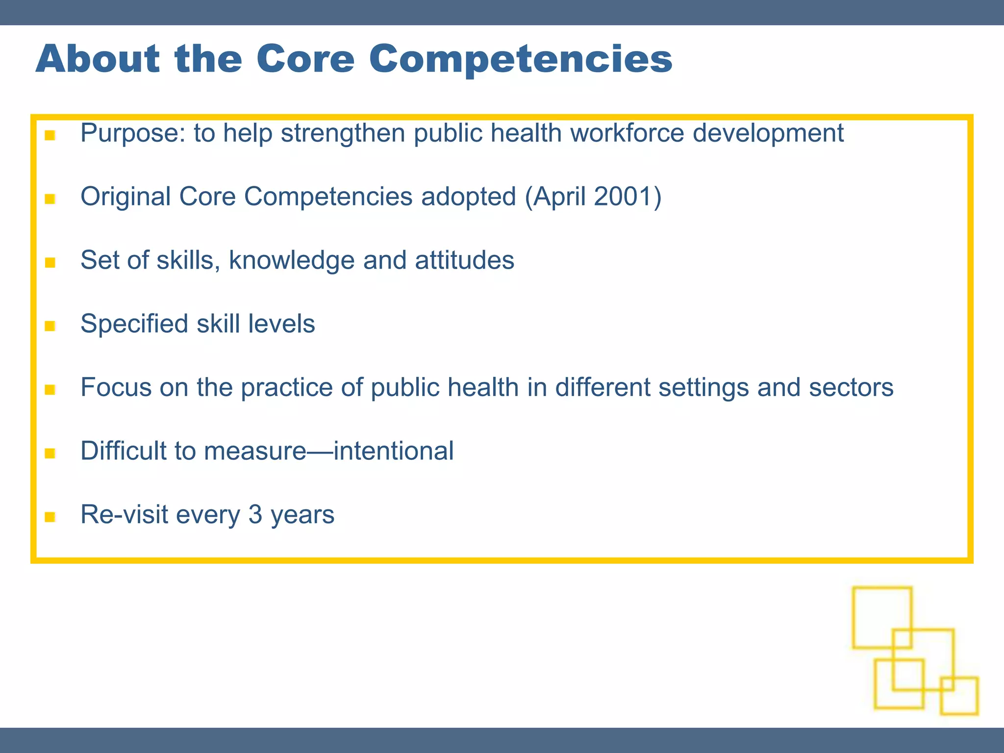About the Core Competencies
   Purpose: to help strengthen public health workforce development

   Original Core Competencies adopted (April 2001)

   Set of skills, knowledge and attitudes

   Specified skill levels

   Focus on the practice of public health in different settings and sectors

   Difficult to measure—intentional

   Re-visit every 3 years
 