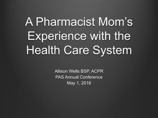 A Pharmacist Mom’s
Experience with the
Health Care System
Allison Wells BSP, ACPR
PAS Annual Conference
May 1, 2016
 