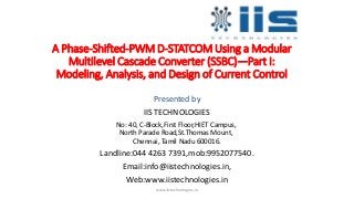A Phase-Shifted-PWM D-STATCOM Using a Modular
Multilevel Cascade Converter (SSBC)—Part I:
Modeling, Analysis, and Design of Current Control
Presented by
IIS TECHNOLOGIES
No: 40, C-Block,First Floor,HIET Campus,
North Parade Road,St.Thomas Mount,
Chennai, Tamil Nadu 600016.
Landline:044 4263 7391,mob:9952077540.
Email:info@iistechnologies.in,
Web:www.iistechnologies.in
www.iistechnologies.in
 
