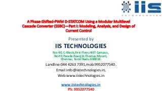 A Phase-Shifted-PWM D-STATCOM Using a Modular Multilevel
Cascade Converter (SSBC)—Part I: Modeling, Analysis, and Design of
Current Control
Presented by
IIS TECHNOLOGIES
No: 40, C-Block,First Floor,HIET Campus,
North Parade Road,St.Thomas Mount,
Chennai, Tamil Nadu 600016.
Landline:044 4263 7391,mob:9952077540.
Email:info@iistechnologies.in,
Web:www.iistechnologies.in
www.iistechnologies.in
Ph: 9952077540
 