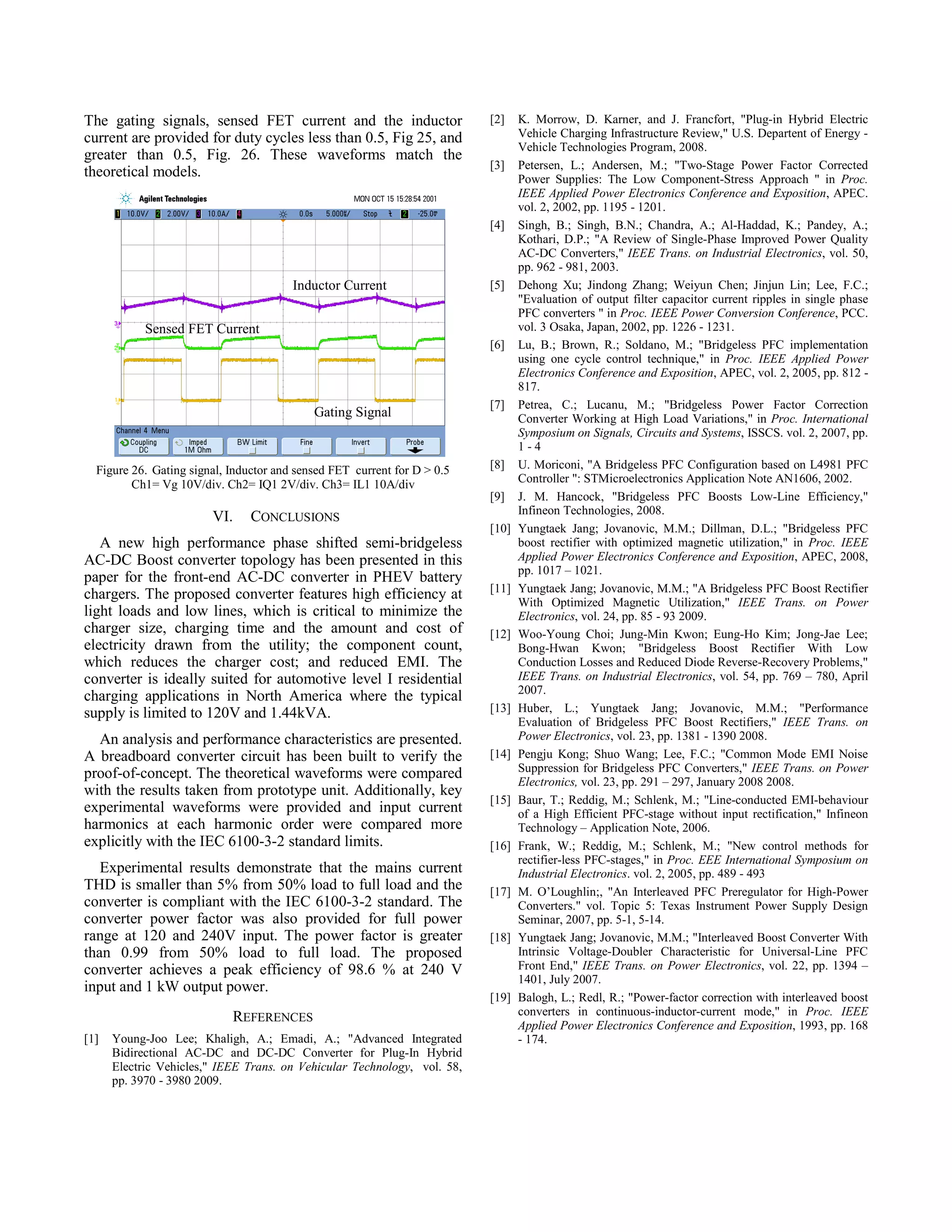 The gating signals, sensed FET current and the inductor
current are provided for duty cycles less than 0.5, Fig 25, and
greater than 0.5, Fig. 26. These waveforms match the
theoretical models.

[2]

[3]

[4]

Inductor Current

[5]

Sensed FET Current
[6]

Gating Signal

Figure 26. Gating signal, Inductor and sensed FET current for D > 0.5
Ch1= Vg 10V/div. Ch2= IQ1 2V/div. Ch3= IL1 10A/div

VI.

CONCLUSIONS

A new high performance phase shifted semi-bridgeless
AC-DC Boost converter topology has been presented in this
paper for the front-end AC-DC converter in PHEV battery
chargers. The proposed converter features high efficiency at
light loads and low lines, which is critical to minimize the
charger size, charging time and the amount and cost of
electricity drawn from the utility; the component count,
which reduces the charger cost; and reduced EMI. The
converter is ideally suited for automotive level I residential
charging applications in North America where the typical
supply is limited to 120V and 1.44kVA.
An analysis and performance characteristics are presented.
A breadboard converter circuit has been built to verify the
proof-of-concept. The theoretical waveforms were compared
with the results taken from prototype unit. Additionally, key
experimental waveforms were provided and input current
harmonics at each harmonic order were compared more
explicitly with the IEC 6100-3-2 standard limits.
Experimental results demonstrate that the mains current
THD is smaller than 5% from 50% load to full load and the
converter is compliant with the IEC 6100-3-2 standard. The
converter power factor was also provided for full power
range at 120 and 240V input. The power factor is greater
than 0.99 from 50% load to full load. The proposed
converter achieves a peak efficiency of 98.6 % at 240 V
input and 1 kW output power.
REFERENCES
[1]

Young-Joo Lee; Khaligh, A.; Emadi, A.; "Advanced Integrated
Bidirectional AC-DC and DC-DC Converter for Plug-In Hybrid
Electric Vehicles," IEEE Trans. on Vehicular Technology, vol. 58,
pp. 3970 - 3980 2009.

[7]

[8]
[9]
[10]

[11]

[12]

[13]

[14]

[15]

[16]

[17]

[18]

[19]

K. Morrow, D. Karner, and J. Francfort, "Plug-in Hybrid Electric
Vehicle Charging Infrastructure Review," U.S. Departent of Energy Vehicle Technologies Program, 2008.
Petersen, L.; Andersen, M.; "Two-Stage Power Factor Corrected
Power Supplies: The Low Component-Stress Approach " in Proc.
IEEE Applied Power Electronics Conference and Exposition, APEC.
vol. 2, 2002, pp. 1195 - 1201.
Singh, B.; Singh, B.N.; Chandra, A.; Al-Haddad, K.; Pandey, A.;
Kothari, D.P.; "A Review of Single-Phase Improved Power Quality
AC-DC Converters," IEEE Trans. on Industrial Electronics, vol. 50,
pp. 962 - 981, 2003.
Dehong Xu; Jindong Zhang; Weiyun Chen; Jinjun Lin; Lee, F.C.;
"Evaluation of output filter capacitor current ripples in single phase
PFC converters " in Proc. IEEE Power Conversion Conference, PCC.
vol. 3 Osaka, Japan, 2002, pp. 1226 - 1231.
Lu, B.; Brown, R.; Soldano, M.; "Bridgeless PFC implementation
using one cycle control technique," in Proc. IEEE Applied Power
Electronics Conference and Exposition, APEC, vol. 2, 2005, pp. 812 817.
Petrea, C.; Lucanu, M.; "Bridgeless Power Factor Correction
Converter Working at High Load Variations," in Proc. International
Symposium on Signals, Circuits and Systems, ISSCS. vol. 2, 2007, pp.
1-4
U. Moriconi, "A Bridgeless PFC Configuration based on L4981 PFC
Controller ": STMicroelectronics Application Note AN1606, 2002.
J. M. Hancock, "Bridgeless PFC Boosts Low-Line Efficiency,"
Infineon Technologies, 2008.
Yungtaek Jang; Jovanovic, M.M.; Dillman, D.L.; "Bridgeless PFC
boost rectifier with optimized magnetic utilization," in Proc. IEEE
Applied Power Electronics Conference and Exposition, APEC, 2008,
pp. 1017 – 1021.
Yungtaek Jang; Jovanovic, M.M.; "A Bridgeless PFC Boost Rectifier
With Optimized Magnetic Utilization," IEEE Trans. on Power
Electronics, vol. 24, pp. 85 - 93 2009.
Woo-Young Choi; Jung-Min Kwon; Eung-Ho Kim; Jong-Jae Lee;
Bong-Hwan Kwon; "Bridgeless Boost Rectifier With Low
Conduction Losses and Reduced Diode Reverse-Recovery Problems,"
IEEE Trans. on Industrial Electronics, vol. 54, pp. 769 – 780, April
2007.
Huber, L.; Yungtaek Jang; Jovanovic, M.M.; "Performance
Evaluation of Bridgeless PFC Boost Rectifiers," IEEE Trans. on
Power Electronics, vol. 23, pp. 1381 - 1390 2008.
Pengju Kong; Shuo Wang; Lee, F.C.; "Common Mode EMI Noise
Suppression for Bridgeless PFC Converters," IEEE Trans. on Power
Electronics, vol. 23, pp. 291 – 297, January 2008 2008.
Baur, T.; Reddig, M.; Schlenk, M.; "Line-conducted EMI-behaviour
of a High Efficient PFC-stage without input rectification," Infineon
Technology – Application Note, 2006.
Frank, W.; Reddig, M.; Schlenk, M.; "New control methods for
rectifier-less PFC-stages," in Proc. EEE International Symposium on
Industrial Electronics. vol. 2, 2005, pp. 489 - 493
M. O’Loughlin;, "An Interleaved PFC Preregulator for High-Power
Converters." vol. Topic 5: Texas Instrument Power Supply Design
Seminar, 2007, pp. 5-1, 5-14.
Yungtaek Jang; Jovanovic, M.M.; "Interleaved Boost Converter With
Intrinsic Voltage-Doubler Characteristic for Universal-Line PFC
Front End," IEEE Trans. on Power Electronics, vol. 22, pp. 1394 –
1401, July 2007.
Balogh, L.; Redl, R.; "Power-factor correction with interleaved boost
converters in continuous-inductor-current mode," in Proc. IEEE
Applied Power Electronics Conference and Exposition, 1993, pp. 168
- 174.

 