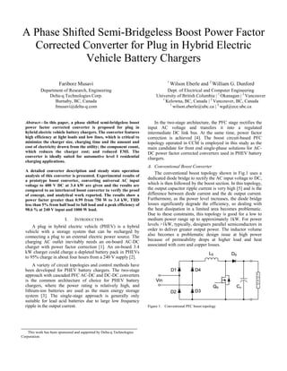 A Phase Shifted Semi-Bridgeless Boost Power Factor
Corrected Converter for Plug in Hybrid Electric
Vehicle Battery Chargers
Fariborz Musavi
Department of Research, Engineering
Delta-q Technologies Corp.
Burnaby, BC, Canada
fmusavi@delta-q.com
Abstract—In this paper, a phase shifted semi-bridgeless boost
power factor corrected converter is proposed for plug in
hybrid electric vehicle battery chargers. The converter features
high efficiency at light loads and low lines, which is critical to
minimize the charger size, charging time and the amount and
cost of electricity drawn from the utility; the component count,
which reduces the charger cost; and reduced EMI. The
converter is ideally suited for automotive level I residential
charging applications.
A detailed converter description and steady state operation
analysis of this converter is presented. Experimental results of
a prototype boost converter, converting universal AC input
voltage to 400 V DC at 3.4 kW are given and the results are
compared to an interleaved boost converter to verify the proof
of concept, and analytical work reported. The results show a
power factor greater than 0.99 from 750 W to 3.4 kW, THD
less than 5% from half load to full load and a peak efficiency of
98.6 % at 240 V input and 1000 W load.

I.

INTRODUCTION

A plug in hybrid electric vehicle (PHEV) is a hybrid
vehicle with a storage system that can be recharged by
connecting a plug to an external electric power source. The
charging AC outlet inevitably needs an on-board AC-DC
charger with power factor correction [1]. An on-board 3.4
kW charger could charge a depleted battery pack in PHEVs
to 95% charge in about four hours from a 240 V supply [2].
A variety of circuit topologies and control methods have
been developed for PHEV battery chargers. The two-stage
approach with cascaded PFC AC-DC and DC-DC converters
is the common architecture of choice for PHEV battery
chargers, where the power rating is relatively high, and
lithium-ion batteries are used as the main energy storage
system [3]. The single-stage approach is generally only
suitable for lead acid batteries due to large low frequency
ripple in the output current.

This work has been sponsored and supported by Delta-q Technologies
Corporation.

1

Wilson Eberle and 2 William G. Dunford

Dept. of Electrical and Computer Engineering
University of British Columbia | 1 Okanagan | 2 Vancouver
1
Kelowna, BC, Canada | 2 Vancouver, BC, Canada
1
wilson.eberle@ubc.ca | 2 wgd@ece.ubc.ca
In the two-stage architecture, the PFC stage rectifies the
input AC voltage and transfers it into a regulated
intermediate DC link bus. At the same time, power factor
correction is achieved [4]. The boost circuit-based PFC
topology operated in CCM is employed in this study as the
main candidate for front end single-phase solutions for ACDC power factor corrected converters used in PHEV battery
chargers.
A. Conventional Boost Converter
The conventional boost topology shown in Fig.1 uses a
dedicated diode bridge to rectify the AC input voltage to DC,
which is then followed by the boost section. In this topology,
the output capacitor ripple current is very high [5] and is the
difference between diode current and the dc output current.
Furthermore, as the power level increases, the diode bridge
losses significantly degrade the efficiency, so dealing with
the heat dissipation in a limited area becomes problematic.
Due to these constraints, this topology is good for a low to
medium power range up to approximately 1kW. For power
levels >1kW, typically, designers parallel semiconductors in
order to deliver greater output power. The inductor volume
also becomes a problematic design issue at high power
because of permeability drops at higher load and heat
associated with core and copper losses.

Figure 1. Conventional PFC boost topology

 