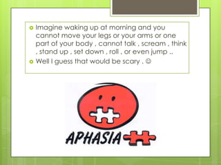    Imagine waking up at morning and you
    cannot move your legs or your arms or one
    part of your body , cannot talk , scream , think
    , stand up , set down , roll , or even jump ..
   Well I guess that would be scary . 
 