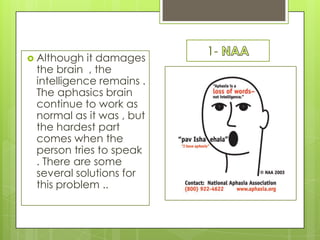  Although  it damages
                          1-
 the brain , the
 intelligence remains .
 The aphasics brain
 continue to work as
 normal as it was , but
 the hardest part
 comes when the
 person tries to speak
 . There are some
 several solutions for
 this problem ..
 