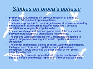 Studies on broca’s aphasia
•
•
•
•
•

•

Braber et al (2005) based on previous research of Bird et al,
examined 10 non-fluent aphasic patients.
The main purpose was to use a large framework of errors caused by
the aphasics in skills such as reading, repetition & sentence
completions for regular & irregular verbs.
The aim was to expand their comprehension of the association
between morphological & phonological impairments.
The patients were administered with 3 different tasks related to
speech: single world reading, immediate repetition & sentence
completion.
The central phonological deficits of patient were direct affected by
the big amount of errors in repetition, reading & sentence
completion, it could be ranked as either similar or non similar
phonological errors.
The majority of errors is connected with regular past-tenses forms
due to a hidden phonological rather than a morphological deficit.

 