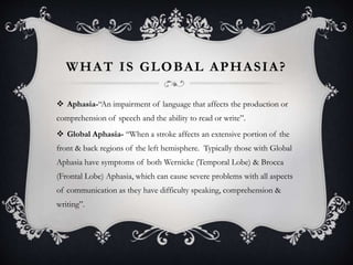 WHAT IS GLOBAL APHASIA?
 Aphasia-“An impairment of language that affects the production or
comprehension of speech and the ability to read or write”.
 Global Aphasia- “When a stroke affects an extensive portion of the
front & back regions of the left hemisphere. Typically those with Global
Aphasia have symptoms of both Wernicke (Temporal Lobe) & Brocca
(Frontal Lobe) Aphasia, which can cause severe problems with all aspects
of communication as they have difficulty speaking, comprehension &
writing”.
 