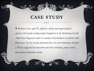 CASE STUDY
 Barbara Letts, aged 58, suffered a stroke and acquired global
aphasia. Her family needing respite brought her to the Mackenzie Health
Adult Day Program in order to socialize and participate in activities with
fellow peers. She has become frustrated due to her new limitations therefore
a TR has suggested the relaxation and stress technique, group exercise
and sensory stimulation activity.
 