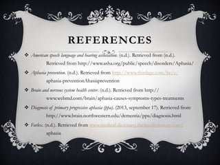 REFERENCES
 American speech language and hearing association. (n.d.). Retrieved from (n.d.).
Retrieved from http://www.asha.org/public/speech/disorders/Aphasia/
 Aphasia prevention. (n.d.). Retrieved from http://www.thirdage.com/hc/c/
aphasia-preventionAhasiaprevention
 Brain and nervous system health center. (n.d.). Retrieved from http://
www.webmd.com/brain/aphasia-causes-symptoms-types-treatments
 Diagnosis of primary progressive aphasia (ppa). (2013, september 17). Retrieved from
http://www.brain.northwestern.edu/dementia/ppa/diagnosis.html
 Farlex. (n.d.). Retrieved from www.medical-dictonary.thefreedictionary.com/
aphasia
 