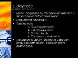 5. Diagnosis
• Usually diagnosed by the physician who treats
the person for his/her brain injury;
• Frequently a neurologist;
• Tests include:
1. Following commands;
2. Answering questions;
3. Naming objects;
4. Carrying on a conversation.
• The patient is usually referred to a speech-
language pathologist:- comprehensive
examination.
 