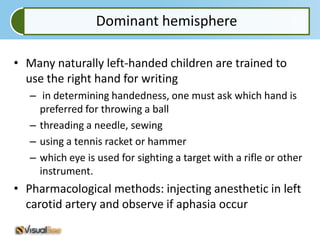 Dominant hemisphere

• Many naturally left-handed children are trained to
  use the right hand for writing
   – in determining handedness, one must ask which hand is
     preferred for throwing a ball
   – threading a needle, sewing
   – using a tennis racket or hammer
   – which eye is used for sighting a target with a rifle or other
     instrument.
• Pharmacological methods: injecting anesthetic in left
  carotid artery and observe if aphasia occur
 