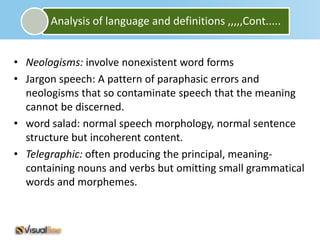 Analysis of language and definitions ,,,,,Cont.....


• Neologisms: involve nonexistent word forms
• Jargon speech: A pattern of paraphasic errors and
  neologisms that so contaminate speech that the meaning
  cannot be discerned.
• word salad: normal speech morphology, normal sentence
  structure but incoherent content.
• Telegraphic: often producing the principal, meaning-
  containing nouns and verbs but omitting small grammatical
  words and morphemes.
 