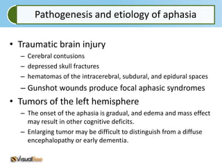 Pathogenesis and etiology of aphasia

• Traumatic brain injury
  – Cerebral contusions
  – depressed skull fractures
  – hematomas of the intracerebral, subdural, and epidural spaces
  – Gunshot wounds produce focal aphasic syndromes
• Tumors of the left hemisphere
  – The onset of the aphasia is gradual, and edema and mass effect
    may result in other cognitive deficits.
  – Enlarging tumor may be difficult to distinguish from a diffuse
    encephalopathy or early dementia.
 