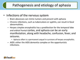 Pathogenesis and etiology of aphasia

• Infections of the nervous system
   – Brain abscesses can mimic tumors and present with aphasia
   – Chronic infections, such as tuberculosis or syphilis, can result in focal
     abnormalities.
   – Herpes simplex encephalitis has a predilection for the temporal lobe
     and orbital frontal cortex, and aphasia can be an early
     manifestation, along with headache, confusion, fever, and
     seizures.
       • Aphasia often is a permanent sequel in survivors of herpes encephalitis.
   – AIDS: either the AIDS dementia complex or the opportunistic
     infections.
 