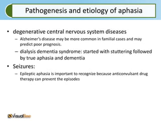 Pathogenesis and etiology of aphasia

• degenerative central nervous system diseases
   – Alzheimer’s disease may be more common in familial cases and may
     predict poor prognosis.
   – dialysis dementia syndrome: started with stuttering followed
     by true aphasia and dementia
• Seizures:
   – Epileptic aphasia is important to recognize because anticonvulsant drug
     therapy can prevent the episodes
 